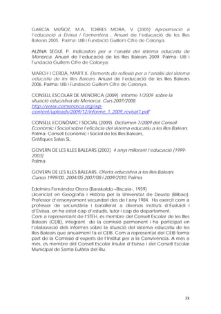 GARCÍA MUÑOZ, M.A., TORRES MORA, V (2005) Aproximació a
l’educació a Eivissa i Formentera . Anuari de l’educació de les Illes
Balears 2005. Palma: UIB i Fundació Guillem Cifre de Colonya.

ALZINA SEGUÍ, P. Indicadors per a l’analisi del sistema educatiu de
Menorca. Anuari de l’educació de les Illes Balears 2009. Palma: UIB i
Fundació Guillem Cifre de Colonya.

MARCH I CERDÀ, MARTÍ X. Elements de reflexió per a l’anàlisi del sistema
educatiu de les Illes Balears. Anuari de l’educació de les Illes Balears
2006. Palma: UIB i Fundació Guillem Cifre de Colonya.

CONSELL ESCOLAR DE MENORCA (2009). Informe 1/2009 sobre la
situació educativa de Menorca. Curs 2007/2008.
http://www.cemenorca.org/wp-
content/uploads/2009/12/informe_1_2009_revisat1.pdf

CONSELL ECONÒMIC I SOCIAL (2009). Dictamen 7/2009 del Consell
Econòmic i Social sobre l’eficàcia del sistema educatiu a les Illes Balears.
Palma: Consell Econòmic i Social de les Illes Balears,
Gràfiques Salas SL.

GOVERN DE LES ILLES BALEARS.(2003) 4 anys millorant l’educació (1999-
2003)
Palma

GOVERN DE LES ILLES BALEARS. Oferta educativa a les Illes Balears.
Cursos 1999/00, 2004/05 2007/08 i 2009/2010. Palma

Edelmiro Fernández Otero (Barakaldo –Biscaia-, 1959)
Llicenciat en Geografia i Història per la Universitat de Deusto (Bilbao).
Professor d’ensenyament secundari des de l’any 1984. Ha exercit com a
professor de secundària i batxillerat a diversos instituts d’Euskadi i
d’Eivissa, on ha estat cap d’estudis, tutor i cap de departament.
Com a representant de l’STEI-i, és membre del Consell Escolar de les Illes
Balears (CEIB), integrant de la comissió permanent i ha participat en
l’elaboració dels informes sobre la situació del sistema educatiu de les
Illes Balears que anualment fa el CEIB. Com a representat del CEIB forma
part de la Comissió d’experts de l’Institut per a la Convivència. A més a
més, és membre del Consell Escolar Insular d’Eivissa i del Consell Escolar
Municipal de Santa Eulària del Riu.




                                                                          38
 