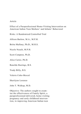 Article
Effect of a Paraprofessional Home-Visiting Intervention on
American Indian Teen Mothers’ and Infants’ Behavioral
Risks: A Randomized Controlled Trial
Allison Barlow, M.A., M.P.H.
Britta Mullany, Ph.D., M.H.S.
Nicole Neault, M.P.H.
Scott Compton, Ph.D.
Alice Carter, Ph.D.
Ranelda Hastings, B.S.
Trudy Billy, B.S.
Valerie Coho-Mescal
Sherilynn Lorenzo
John T. Walkup, M.D.
Objective: The authors sought to exam-
ine the effectiveness of Family Spirit, a
paraprofessional-delivered, home-visiting
pregnancy and early childhood interven-
tion, in improving American Indian teen
 