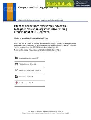 Full Terms & Conditions of access and use can be found at
https://www.tandfonline.com/action/journalInformation?journalCode=ncal20
Computer Assisted Language Learning
ISSN: (Print) (Online) Journal homepage: https://www.tandfonline.com/loi/ncal20
Effect of online peer review versus face-to-
Face peer review on argumentative writing
achievement of EFL learners
Ghada M. Awada & Nuwar Mawlawi Diab
To cite this article: Ghada M. Awada & Nuwar Mawlawi Diab (2021): Effect of online peer review
versus face-to-Face peer review on argumentative writing achievement of EFL learners, Computer
Assisted Language Learning, DOI: 10.1080/09588221.2021.1912104
To link to this article: https://doi.org/10.1080/09588221.2021.1912104
View supplementary material
Published online: 26 Jun 2021.
Submit your article to this journal
View related articles
View Crossmark data
 