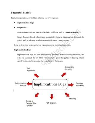 Successful Exploits
Each of the exploits described here falls into one of two groups :
 Implementation bugs
 design flaws
Implementation bugs are code-level software problems, such as cross-site scripting.
Design flaws are high-level problems associated with the architecture and design of the
system, such as allowing an administrator to view every user's records.
In the next section, we present seven types discovered implementation bugs.
Implementation Bugs
Implementation bugs are code-level security problems. In the following situations, the
EHRs we examined did not fulfill certain security goals that pertain to keeping patient
records confidential or ensuring the availability of the system.
 