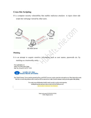 Cross-Site Scripting
It’s a computer security vulnerability that enables malicious attackers to inject client side
script into web-page viewed by other users.
Phishing
It is an attempt to acquire sensitive information such as user names, passwords etc. by
masking as a trustworthy entity.
 
