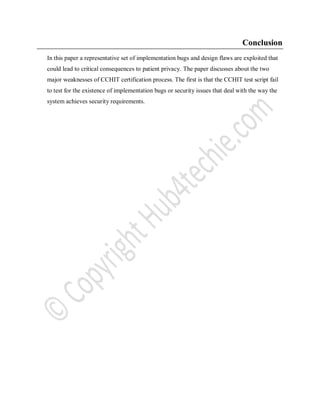 Conclusion
In this paper a representative set of implementation bugs and design flaws are exploited that
could lead to critical consequences to patient privacy. The paper discusses about the two
major weaknesses of CCHIT certification process. The first is that the CCHIT test script fail
to test for the existence of implementation bugs or security issues that deal with the way the
system achieves security requirements.
 