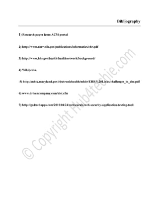 Bibliography
1) Research paper from ACM portal
2) http://www.ncrr.nih.gov/publications/informatics/ehr.pdf
3) http://www.hhs.gov/health/healthnetwork/background/
4) Wikipedia.
5) http://mhcc.maryland.gov/electronichealth/mhitr/EHR%20Links/challenges_to_ehr.pdf
6) www.drivencompany.com/nist.cfm
7) http://go4webapps.com/2010/04/24/webscarab-web-security-application-testing-tool/
 