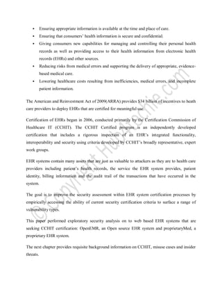  Ensuring appropriate information is available at the time and place of care.
 Ensuring that consumers’ health information is secure and confidential.
 Giving consumers new capabilities for managing and controlling their personal health
records as well as providing access to their health information from electronic health
records (EHRs) and other sources.
 Reducing risks from medical errors and supporting the delivery of appropriate, evidence-
based medical care.
 Lowering healthcare costs resulting from inefficiencies, medical errors, and incomplete
patient information.
The American and Reinvestment Act of 2009(ARRA) provides $34 billion of incentives to heath
care providers to deploy EHRs that are certified for meaningful use.
Certification of EHRs began in 2006, conducted primarily by the Certification Commission of
Healthcare IT (CCHIT). The CCHIT Certified program is an independently developed
certification that includes a rigorous inspection of an EHR’s integrated functionality,
interoperability and security using criteria developed by CCHIT’s broadly representative, expert
work groups.
EHR systems contain many assets that are just as valuable to attackers as they are to health care
providers including patient’s health records, the service the EHR system provides, patient
identity, billing information and the audit trail of the transactions that have occurred in the
system.
The goal is to improve the security assessment within EHR system certification processes by
empirically accessing the ability of current security certification criteria to surface a range of
vulnerability types.
This paper performed exploratory security analysis on to web based EHR systems that are
seeking CCHIT certification: OpenEMR, an Open source EHR system and proprietaryMed, a
proprietary EHR system.
The next chapter provides requisite background information on CCHIT, misuse cases and insider
threats.
 