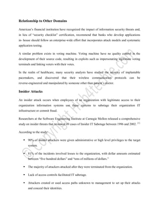 Relationship to Other Domains
American’s financial institution have recognized the impact of information security threats and,
in lieu of “security checklist” certification, recommend that banks who develop applications
in- house should follow an enterprise-wide effort that incorporates attack models and systematic
application testing.
A similar problem exists in voting machine. Voting machine have no quality control in the
development of their source code, resulting in exploits such as impersonating legitimate voting
terminals and linking voters with their votes.
In the realm of healthcare, many security analysts have studied the security of implantable
pacemakers, and discovered that their wireless communication protocols can be
reverse-engineered and manipulated by someone other than patient’s doctor.
Insider Attacks
An insider attack occurs when employees of an organization with legitimate access to their
organization information systems use these systems to sabotage their organization IT
infrastructure or commit fraud.
Researchers at the Software Engineering Institute at Carnegie Mellon released a comprehensive
study on insider threats that reviewed 49 cases of Insider IT Sabotage between 1996 and 2002. [1]
According to the study:
 90% of insider attackers were given administrative or high level privileges to the target
system.
 81% of the incidents involved losses to the organization, with dollar amounts estimated
between “five hundred dollars” and “tens of millions of dollars.”
 The majority of attackers attacked after they were terminated from the organization.
 Lack of access controls facilitated IT sabotage.
 Attackers created or used access paths unknown to management to set up their attacks
and conceal their identities.
 