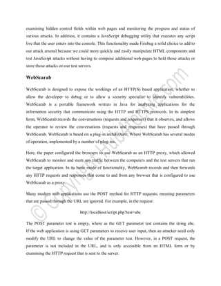 examining hidden control fields within web pages and monitoring the progress and status of
various attacks. In addition, it contains a JavaScript debugging utility that executes any script
live that the user enters into the console. This functionality made Firebug a solid choice to add to
our attack arsenal because we could more quickly and easily manipulate HTML components and
test JavaScript attacks without having to compose additional web pages to hold those attacks or
store those attacks on our test servers.
WebScarab
WebScarab is designed to expose the workings of an HTTP(S) based application, whether to
allow the developer to debug or to allow a security specialist to identify vulnerabilities.
WebScarab is a portable framework written in Java for analyzing applications for the
information security that communicate using the HTTP and HTTPS protocols. In its simplest
form, WebScarab records the conversations (requests and responses) that it observes, and allows
the operator to review the conversations (requests and responses) that have passed through
WebScarab. WebScarab is based on a plug-in architecture; Where WebScarab has several modes
of operation, implemented by a number of plug-ins.
Here, the paper configured the browsers to use WebScarab as an HTTP proxy, which allowed
WebScarab to monitor and store any traffic between the computers and the test servers that ran
the target application. In its basic mode of functionality, WebScarab records and then forwards
any HTTP requests and responses that come to and from any browser that is configured to use
WebScarab as a proxy.
Many modern web applications use the POST method for HTTP requests; meaning parameters
that are passed through the URL are ignored. For example, in the request:
http://localhost/script.php?test=abc
The POST parameter test is empty, where as the GET parameter test contains the string abc.
If the web application is using GET parameters to receive user input, then an attacker need only
modify the URL to change the value of the parameter test. However, in a POST request, the
parameter is not included in the URL, and is only accessible from an HTML form or by
examining the HTTP request that is sent to the server.
 