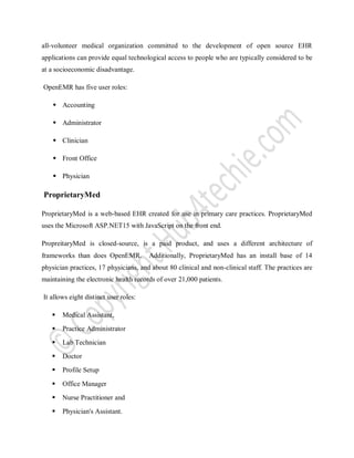 all-volunteer medical organization committed to the development of open source EHR
applications can provide equal technological access to people who are typically considered to be
at a socioeconomic disadvantage.
OpenEMR has five user roles:
 Accounting
 Administrator
 Clinician
 Front Office
 Physician
ProprietaryMed
ProprietaryMed is a web-based EHR created for use in primary care practices. ProprietaryMed
uses the Microsoft ASP.NET15 with JavaScript on the front end.
PropreitaryMed is closed-source, is a paid product, and uses a different architecture of
frameworks than does OpenEMR. Additionally, ProprietaryMed has an install base of 14
physician practices, 17 physicians, and about 80 clinical and non-clinical staff. The practices are
maintaining the electronic health records of over 21,000 patients.
It allows eight distinct user roles:
 Medical Assistant,
 Practice Administrator
 Lab Technician
 Doctor
 Profile Setup
 Office Manager
 Nurse Practitioner and
 Physician's Assistant.
 