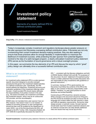 Russell Investments / Investment policy statement: Elements of a clearly defined IPS for defined contribution plans / 1
Investment policy
statement
Elements of a clearly defined IPS for
defined contribution plans
Russell Investments Research
Greg Coffey, CFA, Director, Institutional Investment Solutions
Today’s increasingly complex investment and regulatory landscape places greater pressure on
the plan sponsors and fiduciaries overseeing defined contribution plans. Fiduciaries are not only
re-examining their current investment decision-making practices, they are also seeking to
ensure that those practices allow for enough flexibility in implementation to maximize the
likelihood of investment success, while protecting the plan sponsor from potential litigation.
Central to the idea of a well-managed program, a clearly articulated investment policy statement
(IPS) serves as the foundation of sound governance and a robust oversight process.
In this paper, we summarize the key elements of an IPS and discuss the ways by which “great”
policy design can ultimately drive a successful defined contribution plan.
What is an investment policy
statement?
An investment policy statement (IPS) is a plan-sponsor-
specific document designed to provide oversight
procedures that govern the investment-related activities
of a defined contribution plan. Specifically, the IPS
should address the objectives, investment structure and
evaluation guidelines of the investment offerings within
the plan. A well-rounded IPS should clearly delineate
the responsibilities of all parties involved in the plan
(e.g., the board of trustees; the investment committee;
the investment advisor, which may be an outsourced
CIO provider; and the recordkeeper).
ERISA does not mandate that a plan sponsor have an
IPS; however, that doesn’t mean it is not needed. In
addition to providing guidance on plan management,
should the plan ever be audited by the Department of
Labor (DOL), one of the first documents the DOL will
request is the IPS. Further, DOL Interpretive Bulletin 29
CFP 2509.94-2 specifically discusses the need for an
IPS: “…consistent with the fiduciary obligations set forth
in ERISA Section 404(a)(1)(A) and (B). For purposes of
this document, the term ‘statement of investment policy’
means a written statement that provides fiduciaries who
are responsible for plan investments with guidelines or
general instructions….”
In summary, having an IPS is good practice, but
fiduciaries must follow the contents of the IPS to the
letter or risk a breach of fiduciary responsibility under
ERISA. Therefore, it is also good practice to avoid
directives and embed flexibility.
Constructing an IPS should be a dynamic process.
While changes to the document should be infrequent,
the IPS should be reviewed annually to ensure that all
language and content reflect the plan sponsor’s views
and fulfill all regulatory requirements. During the initial
design process, or periodic review, the plan sponsor
should seek input from trusted investment advisors and
an external counsel who can help identify additional
risks and issues that may not be top-of-mind.
 