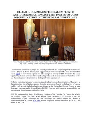 ELIJAH E. CUMMINGS FEDERAL EMPLOYEE
ANTIDISCRIMINATION ACT 2020 PASSES TO CURB
DISCRIMINATION IN THE FEDERAL WORKPLACE
Tanya Ward Jordan, C4C President (left), Paulette Taylor, C4C Civil Rights Chair (right) pose with the late
Rep. Elijah Cummings (center) after being recognized for their input on EEO reforms.
Discrimination continues to plague the federal government, the largest employer in the United
States. The U. S. Equal Employment Opportunity Commission (EEOC) most recent federal
sector report on its website captures the 2018 complaint activity 16,565. Presently, the EEOC
reports "Retaliation is the most frequently alleged basis of discrimination in the federal sector
and the most common discrimination finding in federal sector cases.”
To better protect our citizens, we must safeguard federal workers from retaliation. They serve as
the nation's first line of defense against domestic terrorism. A federal workplace free of reprisal
enables civil servants including health practitioners at the Center For Disease Control to meet
America’s complex needs. A sound Federal (EEO) Program, with improved accountability and
transparency, strengthens our national security.
With this understanding, Tanya Ward Jordan, President of the Coalition For Change, Inc. (C4C),
and Paulette Taylor, the C4C's Civil Rights Chair, presented EEO reforms to the late
Representative Elijah Cummings. He first introduced the crafted reforms in House of
Representatives (H.R.) within H.R. 1557 Federal Employee Antidiscrimination Act of 2015 and
within in H.R. 135.
 