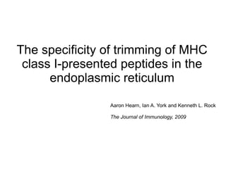 The specificity of trimming of MHC
 class I-presented peptides in the
      endoplasmic reticulum

                Aaron Hearn, Ian A. York and Kenneth L. Rock

                The Journal of Immunology, 2009
 