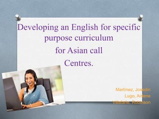 Developing an English for specific
purpose curriculum
for Asian call
Centres.
Martínez, Josedin
Lugo, Airlene
Villafañe, Robinson
 