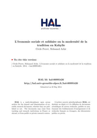 L’´economie sociale et solidaire ou la modernit´e de la
tradition en Kabylie
C´ecile Perret, Mohamed Achir
To cite this version:
C´ecile Perret, Mohamed Achir. L’´economie sociale et solidaire ou la modernit´e de la tradition
en Kabylie. 2014. <hal-00995426>
HAL Id: hal-00995426
http://hal.univ-grenoble-alpes.fr/hal-00995426
Submitted on 23 May 2014
HAL is a multi-disciplinary open access
archive for the deposit and dissemination of sci-
entiﬁc research documents, whether they are pub-
lished or not. The documents may come from
teaching and research institutions in France or
abroad, or from public or private research centers.
L’archive ouverte pluridisciplinaire HAL, est
destin´ee au d´epˆot et `a la diﬀusion de documents
scientiﬁques de niveau recherche, publi´es ou non,
´emanant des ´etablissements d’enseignement et de
recherche fran¸cais ou ´etrangers, des laboratoires
publics ou priv´es.
 
