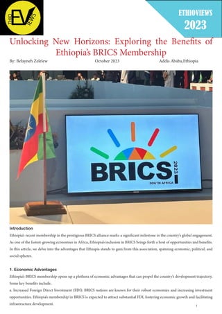 1
Unlocking New Horizons: Exploring the Benefits of
Ethiopia’s BRICS Membership
By: Belayneh Zelelew 					 October 2023 Addis Ababa,Ethiopia
Introduction
Ethiopia’s recent membership in the prestigious BRICS alliance marks a significant milestone in the country’s global engagement.
As one of the fastest-growing economies in Africa, Ethiopia’s inclusion in BRICS brings forth a host of opportunities and benefits.
In this article, we delve into the advantages that Ethiopia stands to gain from this association, spanning economic, political, and
social spheres.
1. Economic Advantages
Ethiopia’s BRICS membership opens up a plethora of economic advantages that can propel the country’s development trajectory.
Some key benefits include:
a. Increased Foreign Direct Investment (FDI): BRICS nations are known for their robust economies and increasing investment
opportunities. Ethiopia’s membership in BRICS is expected to attract substantial FDI, fostering economic growth and facilitating
infrastructure development.
ETHIOVIEWS
2023
 