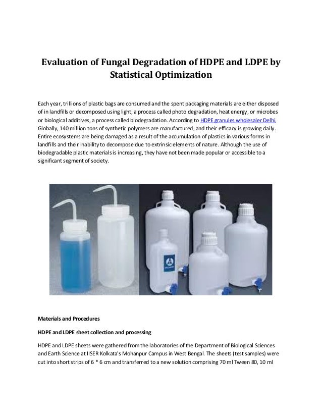 Evaluation of Fungal Degradation of HDPE and LDPE by
Statistical Optimization
Each year, trillions of plastic bags are consumed and the spent packaging materials are either disposed
of in landfills or decomposed using light, a process called photo degradation, heat energy, or microbes
or biological additives, a process called biodegradation. According to HDPE granules wholesaler Delhi,
Globally, 140 million tons of synthetic polymers are manufactured, and their efficacy is growing daily.
Entire ecosystems are being damaged as a result of the accumulation of plastics in various forms in
landfills and their inability to decompose due to extrinsic elements of nature. Although the use of
biodegradable plastic materials is increasing, they have not been made popular or accessible to a
significant segment of society.
Materials and Procedures
HDPE and LDPE sheet collection and processing
HDPE and LDPE sheets were gathered from the laboratories of the Department of Biological Sciences
and Earth Science at IISER Kolkata's Mohanpur Campus in West Bengal. The sheets (test samples) were
cut into short strips of 6 * 6 cm and transferred to a new solution comprising 70 ml Tween 80, 10 ml
 