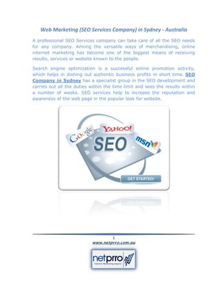 Web Marketing (SEO Services Company) in Sydney - Australia
A professional SEO Services company can take care of all the SEO needs
for any company. Among the versatile ways of merchandising, online
internet marketing has become one of the biggest means of receiving
results, services or website known to the people.

Search engine optimization is a successful online promotion activity,
which helps in dishing out authentic business profits in short time. SEO
Company in Sydney has a specialist group in the SEO development and
carries out all the duties within the time limit and sees the results within
a number of weeks. SEO services help to increase the reputation and
awareness of the web page in the popular look for website.




                                   1
                           www.netprro.com.au
 