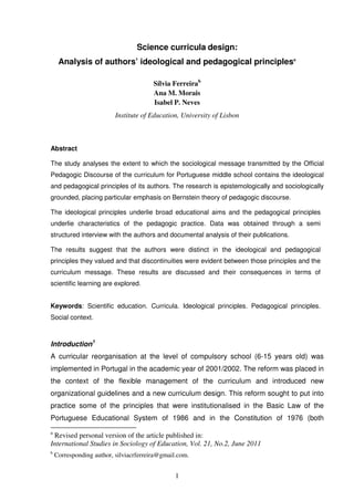 Science curricula design:
Analysis of authors’ ideological and pedagogical principlesa
Sílvia Ferreirab
Ana M. Morais
Isabel P. Neves
Institute of Education, University of Lisbon

Abstract
The study analyses the extent to which the sociological message transmitted by the Official
Pedagogic Discourse of the curriculum for Portuguese middle school contains the ideological
and pedagogical principles of its authors. The research is epistemologically and sociologically
grounded, placing particular emphasis on Bernstein theory of pedagogic discourse.
The ideological principles underlie broad educational aims and the pedagogical principles
underlie characteristics of the pedagogic practice. Data was obtained through a semi
structured interview with the authors and documental analysis of their publications.
The results suggest that the authors were distinct in the ideological and pedagogical
principles they valued and that discontinuities were evident between those principles and the
curriculum message. These results are discussed and their consequences in terms of
scientific learning are explored.
Keywords: Scientific education. Curricula. Ideological principles. Pedagogical principles.
Social context.

Introduction1
A curricular reorganisation at the level of compulsory school (6-15 years old) was
implemented in Portugal in the academic year of 2001/2002. The reform was placed in
the context of the flexible management of the curriculum and introduced new
organizational guidelines and a new curriculum design. This reform sought to put into
practice some of the principles that were institutionalised in the Basic Law of the
Portuguese Educational System of 1986 and in the Constitution of 1976 (both
a

Revised personal version of the article published in:
International Studies in Sociology of Education, Vol. 21, No.2, June 2011

b

Corresponding author, silviacrferreira@gmail.com.

1

 