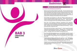 Badminton
BAB 3

LATAR BELAKANG SUKAN BADMINTON

3.1	 SEJARAH DAN PERKEMBANGAN BADMINTON
Badminton telah dimainkan di Malaysia seawal 1809. Permainan badminton yang
dikenali sebagai Poona pada ketika itu telah dimainkan buat pertama kali di Pulau
Pinang oleh pegawai dari Syarikat East India, di kediaman Kaptain Francis Light.
Kesan sejarah ini masih boleh dilihat di Methodist Boys School di Ayer Hitam. Di
Muzium Pulau Pinang pula terdapat gambar beberapa orang perempuan dan juga
pegawai British sedang bermain permainan Poona atau badminton.
Pada peringkat awal permainan ini, tidak ada sebarang undang-undang atau
peraturan yang boleh dijadikan panduan permainan. Mereka yang bermain hanya
sekadar memukul-mukul bulu tangkis ciptaan mereka itu.
Namun permainan
mereka itu telah berjaya menarik minat sebahagian daripada penduduk disitu.
Pada tahun 1934 Persekutuan Badminton Antarabangsa (IBF) ditubuhkan.
Persekutuan ini bertindak sebagai satu-satunya badan khas yang bertanggungjawab
kepada segala hal yang bersangkutan permainan badminton di seluruh dunia.
Pada 11 November 1934, Persatuan Badminton Malaya telah ditubuhkan. Presiden
pertamanya ialah J.L Woods dari Perak.

BAB 3
LATAR BELAKANG
SUKAN

Pada masa yang sama Malaya terkenal kerana A. Samuel berjaya ke peringkat
separuh akhir dalam kejohanan All England. Pada tahun 1953 – 1957 Eddy Choong
menjuarai empat pertandingan perseorangan All England dan menaikan nama
Malaya. Pada tahun 1949 dan 1992 Malaya menjuarai Piala Thomas.
Sukan Badminton berkembang pada tahun 1992 di Barcelona, badminton menjadi
acara rasmi dalam sukan Olimpik. Rashid Sidek telah memenangi Pingat Gangsa
dan dua pasangan beregu mendapat pingat perak dan gangsa di Sukan Olimpik
tahun 1996.
Akademi Badminton Malaysia(ABM) ditubuhkan pada tahun 1992. Salah seorang
pemain yang berjaya dihasilkan ialah Dato’ Lee Chong Wei. Pada tahun 2000 ABM
ditutup. Semua pelajar dipindahkan ke Sekolah Sukan Malaysia, Bukit Jalil.
Terdapat dua buah Sekolah Sukan Malaysia (SSM) iaitu Sekolah Sukan Bukit Jalil
(SSBJ) dan Sekolah Sukan Bandar Penawar (SSBP). Pelajar untuk sukan badminton
ditempatkan di SSBJ.

19

 
