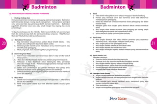 Badminton
3.2 	PERATURAN DAN UNDANG-UNDANG PERMAINAN
i.	 Undang-Undang Asas
Permainan badminton memerlukan gelanggang, raket dan bulu tangkis. Badminton
boleh dimainkan dengan 2 orang atau 4 orang pemain. Semua lapisan peringkat
umur sama ada lelaki atau perempuan boleh bermain badminton. Badminton
juga boleh dimainkan secara suka-suka untuk mengisi masa lapang atau secara
pertandingan.
Terdapat acara berpasukan dan individu. Dalam acara individu iaitu perseorangan
lelaki dan wanita, beregu lelaki dan wanita serta bergu campuran. Piala Thomas /
Uber dan Piala Sudirman ialah acara berpasukan.

20

ii.	 Memulakan Permainan
a.	 Bagi memulakan satu permainan, undian dibuat terlebih dahulu. Bulu
tangkis atau syilling boleh digunakan dalam undian.
b.	 Pemenang boleh memilih untuk memulakan servis, menerima servis atau
memilih petak gelanggang.
c.	 Pihak yang kalah, akan menerima pilihan yang berikutnya.
iii.	 Sistem Pengiraan Mata
a.	 Sistem kiraan mata dalam permainan biasa ialah 21 mata rali (‘the best of
three ‘game’s’).
b.	 Mata akan diberikan kepada mana-mana pemain yang memenangi rali.
c.	 Perbezaan 2 mata diperlukan untuk menang.Jika tidak, permainan
diteruskan hingga 29-29. Pemain/pasangan pertama mencapai mata 30
dikira sebagai pemenang.
d.	 Dalam acara perseorangan jika pemain mendapat mata genap servis
dilakukan di sebelah kanan gelanggang pemain dan sebaliknya.
e.	 Dalam acara beregu jika mata genap pemain sebelah kanan akan membuat
servis dan sebaliknya.
iv.	 Masa Rehat
a.	 Setelah mana-mana pemain atau pasangan mencapai mata 11, rehat selama
60 saat akan diberikan.
b.	 Rehat antara ‘game’ selama dua minit diberikan apabila sesuatu ‘game’
tamat.

Badminton
v.	Servis
a.	 Tidak boleh melengahkan servis selepas mengayun raket ke belakang.
b.	 Pemain yang membuat servis dan menerima servis tidak dibenarkan
memijak garisan gelanggang.
c.	 Kedua-dua belah kaki sentiasa menyentuh lantai gelanggang dan dalam
keadaan tetap.
d.	 Bahagian gabus bulu tangkis perlu disentuh dahulu semasa membuat
servis.
e.	 Bulu tangkis mesti berada di bawah paras pinggang dan batang (shaft)
mesti menghala ke bawah semasa melakukan servis.
f.	 Servis dilakukan setelah penerima telah bersedia.
vi.	 Servis Batal
a.	 Bulu tangkis disentuh oleh rakan sebelum penerima yang sepatutnya
menerima servis. Bulu tangkis melepasi bawah jaring.
b.	 Bulu tangkis jatuh di luar gelanggang servis.
c.	 Bulu tangkis melekat seketika di permukaan raket.
d.	 Bulu tangkis dipukul dua kali berturut-turut
e.	 Bulu tangkis tersangkut dijaring setelah melepasi jaring semasa membuat
servis.
vii.	 Servis Semula ( Let )
Diberikan sekiranya:a.	 Penerima belum bersedia dan tidak mencuba.
b.	 Pembuat servis dan penerima melakukan kesalahan serentak
c.	 Bulu tangkis melekat dijaring selepas melepasi jaring.
d.	 Semasa permainan, gabus pada bulu tangkis tercabut
e.	 Pemain diganggu oleh jurulatih pihak lawan
f.	 Pengadil tidak dapat membuat keputusan.
viii.	Larangan Untuk Pemain
a.	 Jangan sengaja melambat-lambatkan permainan
b.	 Jangan sengaja merosak atau mengubahsuai bulu tangkis untuk menukar
kelajuan.
c.	 Tidak memijak garis semasa membuat servis, menyentuhi jaring atau
pemain menyentuh papan iklan.
d.	 Tidak berkelakuan kasar.
e.	 Jangan meninggalkan gelanggang tanpa kebenaran pengadil.

21

 