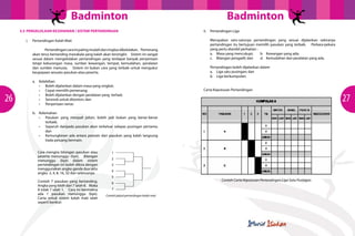 Badminton
3.5	 PENGELOLAAN KEJOHANAN / SISTEM PERTANDINGAN
i.	

Pertandingan Kalah Mati
	
Pertandingan cara ini paling mudah dan ringkas dikelolakan. Pemenang
akan terus bertanding manakala yang kalah akan tersingkir. Sistem ini sangat
sesuai dalam mengelolakan pertandingan yang terdapat banyak penyertaan
tetapi kekurangan masa, sumber kewangan, tempat, kemudahan, peralatan
dan sumber manusia. Sistem ini bukan cara yang terbaik untuk mengukur
keupayaan sesuatu pasukan atau peserta.

26

a.	Kelebihan
•	 Boleh dijalankan dalam masa yang singkat;
•	 Cepat memilih pemenang;
•	 Boleh dijalankan dengan peralatan yang  terhad;
•	 Seronok untuk ditonton; dan
•	 Penyertaan ramai.

Badminton
ii.	 Pertandingan Liga
Merupakan satu-satunya pertandingan yang sesuai dijalankan sekiranya
pertandingan itu bertujuan memilih pasukan yang terbaik. Perkara-pekara
yang perlu diambil perhatian :
a.	 Masa yang mencukupi;	
b.	 Kewangan yang ada;
c.	 Bilangan pengadil; dan	
d.	 Kemudahan dan peralatan yang ada.
Pertandingan boleh dijalankan dalam
a.	 Liga satu pusingan; dan
b.	 Liga berkumpulan;
Carta Keputusan Pertandingan

b.	Kelemahan
•	 Pasukan yang menjadi johan, boleh jadi bukan yang benar-benar
terbaik;
•	 Separuh daripada pasukan akan terkeluar selepas pusingan pertama;
dan
•	 Kemungkinan ada antara pemain dari pasukan yang kalah langsung
tiada peluang bermain.
Cara mengira bilangan pasukan atau
peserta menunggu (bye). Bilangan
menunggu (bye) dalam sistem
pertandingan ini boleh dikira dengan
menggunakan angka ganda dua iaitu
angka 2, 4, 8, 16, 32 dan seterusnya.
Contoh 7 pasukan yang bertanding.
Angka yang lebih dari 7 ialah 8. Maka
8 tolak 7 ialah 1. Cara ini bermakna
ada 1 pasukan menunggu (bye).
Carta untuk sistem kalah mati ialah
						
seperti berikut:

1
2
3
4
5
6
7
Contoh jadual pertandingan kalah mati

Contoh Carta Keputusan Pertandingan Liga Satu Pusingan

27

 