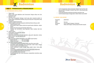 Badminton
BAB 4

PERSEDIAAN & PERANCANGAN

Badminton
•	

4.1	 PERTIMBANGAN UNTUK LATIHAN
i.	
ii.	

iii.	

30
iv.	
v.	
vi.	

vii.	

Tahap murid:
Aktiviti sukan yang dijalankan perlu bersesuaian dengan tahap umur dan
keupayaan murid.
Bilangan murid:
Guru harus mengetahui bilangan murid yang akan menyertai aktiviti ini
supaya dapat menyediakan peralatan yang mencukupi dan ruang latihan yang
bersesuaian.
Langkah-Langkah Keselamatan:
Antara langkah keselamatan yang perlu diambil perhatian oleh guru ialah:
•	 Tahap kesihatan murid;
•	 Memanaskan badan sebelum aktiviti dan gerak kendur dilakukan  selepas
aktiviti;
•	 Pakaian dan kasut yang sesuai dengan aktiviti; dan
•	 Peralatan dan kemudahan yang digunakan dalam keadaan baik dan
selamat.
Tempat Latihan:
Ruang latihan yang sesuai dan selamat.
Kemudahan peralatan:
Merancang jumlah dan jenis-jenis peralatan yang perlu digunakan semasa
aktiviti; contoh : kon, bola segar dan tali.
Masa latihan:
Masa yang diperuntukan untuk aktiviti sukan adalah seperti berikut:
•	 Sekolah Rendah	 	
60 minit/minggu
•	 Sekolah Menengah		
90 minit/minggu
Guru perlu memahami bahawa:
•	 murid kurang menguasai kemahiran motor halus (fine motor skills);
•	 pergerakan murid merupakan aksi keseluruhan tubuh badan dengan
tumpuan kepada sasaran adalah minima;
•	 murid mempunyai sumber tenaga yang rendah tetapi minat yang
mendalam;
•	 murid sedang membina kordinasi dan masih kekok dalam pergerakan;
•	 murid mendapat keseronakan dari penyertaan;
•	 aksi murid bukan secara automatik;
•	 murid kurang pasti aksi mana yang akan menghasilkan kemahiran yang
akan berjaya;

•	
•	

murid menggangap setiap penerangan sebagai aspek penting oleh
yang demikian kurangkan memberI input lisan yang banyak pada
sesuatu masa;
murid tiada gambaran berkenaan kemahiran yang baru; dan
murid kurang berupaya menggunakan maklum balas secara afektif.

4.2	 CONTOH 1 SESI LATIHAN
Permainan		
Tarikh		
Masa		
Kemahiran		
Alatan		

: Badminton
:
: 90 minit.
: Servis tinggi ke hadapan ( forehand)
: Raket, bulu tangkis, masking tape dan bakul sampah

31

 