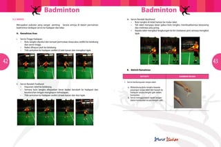 Badminton
5.2	SERVIS
Merupakan pukulan yang sangat penting. Secara amnya di dalam permainan
badminton terdapat servis ke hadapan dan kilas.
A.	 Kemahiran Asas

Badminton
iii.	 Servis Rendah Backhand
•	 Bulu tangkis di letak hampir ke muka raket
•	 Tali raket menyapu dasar gabus bulu tangkis, membuatkannya berpusing
dan melintasi pita jaring.
•	 Kepala raket mengikut lengkungan ke kiri (melawan jam) semasa mengikut
lajak.

i.	 Servis Tinggi Hadapan
•	 Bulu tangkis dipukul dari tempat permulaan biasa atau sedikit ke belakang
dan servis tinggi.
•	 Raket dihayun jauh ke belakang.
•	 Titik sentuhan ke hadapan sedikit di kaki kanan dan mengikut lajak.

42

	

	

43

	

B.	 Aktiviti Kemahiran
Aktiviti

ii.	 Servis Rendah Forehand
•	 Hayunan raket ke belakang.
•	 Semasa bulu tangkis dilepaskan berat badan berubah ke hadapan dan
keseluruhan lengan menghayun kehadapan.
•	 Titik sentuhan ke hadapan sedikit di kaki kanan dan ikut lajak.

1. Servis berkumpulan tanpa raket
	 a.	 Melambung bulu tangkis kepada 		
		 pasangan tanpa raket dari bawah ke 	
		 hadapan secara bergilir-gilir dalam 	
		kumpulan.
	 b.	 Servis menggunakan tapak tangan 	
		 dalam kumpulan secara bergilir-gilir.

GAMBAR RAJAH
Gambar rajah

 