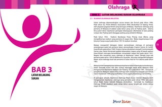 Olahraga
18 19
3.1	 SEJARAH OLAHRAGA MALAYSIA
Sukan olahraga dipertandingkan secara teratur dan formal pada tahun 1906.
Pada tahun itu, Perak Athletics Association (PAA) ditubuhkan di Taiping, Perak,
oleh pegawai-pagawai British yang bertugas di Malaya. Kejohanan olahraga yang
pertama di Malaysia di adakan pada tahun yang sama di Padang Ipoh. Selama
lima puluh tahun kejohanan peringkat kebangsaaan dikelolakan di atas padang
rumput dan Padang Ipoh dianggap padang yang terbaik di Malaya.
Pada tahun 1932, Stadium Bandaraya Pulau Pinang mula dibina, yang
menjadikannya stadium yang pertama di negara kita. Walau bagaimanapun trek
bitumen hanya wujud pada tahun 1957 di stadium tersebut.
Malaya mengambil bahagian dalam pertandingan olahraga di peringkat
antarabangsa pada kali pertama dalam pertandingan Empire’s Games di Cardiff,
GreatBritainpadatahun1948. Empire’sGamesditukarkanmenjadiCommonwealth
Games atau Sukan Komanwel apabila kebanyakan negara yang di bawah jajahan
Great Britain mencapai kemerdekaan, temasuklah negara kita pada tahun 1957.
Negara kita menyertai acara olahraga di Kejohanan Sukan Olimpik buat kali
pertama pada tahun 1956 di Melbourne, Australia. Kita juga mengambil bahagian
dalam acara olahraga buat kali pertama di Sukan Asia ke-4 di Jakarta pada tahun
1962.
Malaysiatelahmenganjurkanbeberapakejohananbesardiperingkatantarabangsa.
Selain daripada Sukan SEA atau asalnya dipanggil Sukan SEAP, Malaysia telah
menganjurkan Kejohanan Balapan dan Padang Asia pada tahun 1991. Kemuncak
penglibatan Malaysia dalam arena olahraga ialah semasa kita menjadi tuan rumah
Sukan Komanwel 1998 yang melibatkan ramai jaguh antarabangsa bertanding.
Di peringkat sekolah, Kejohanan Olahraga Majlis Sukan Sekolah Malaysia telah
menganjurkan kejohanan olahraga yang pertama pada tahun 1958, iaitu pada
tahun Majlis Sukan Sekolah Malaysia ditubuhkan. Semenjak itu, Kejohanan
Olahraga MSSM diadakan pada setiap tahun secara bergilir-gilir antara semua
negeri di Malaysia.
BAB 3LATAR BELAKANG
SUKAN
BAB 3 LATAR BELAKANG SUKAN OLAHRAGA
 