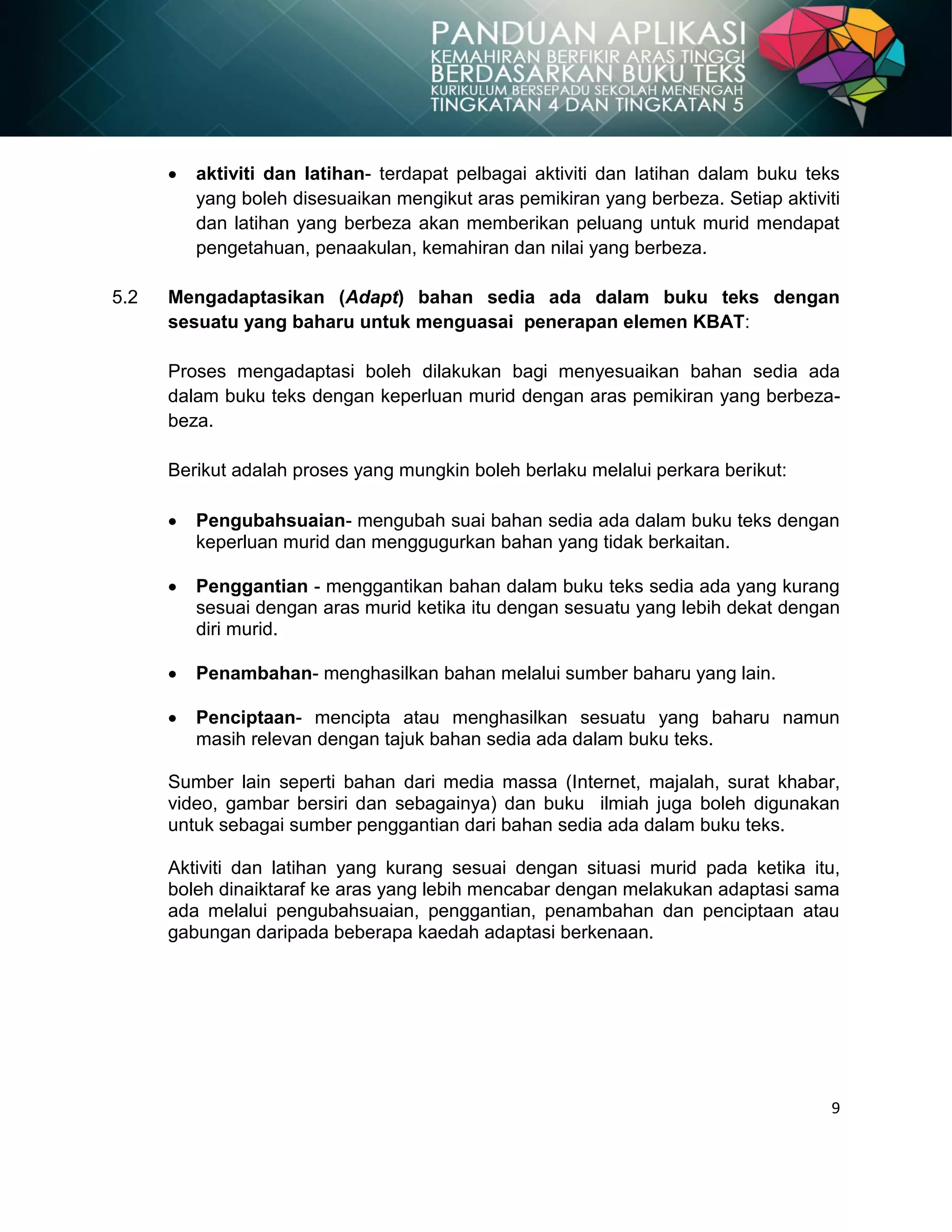 9
aktiviti dan latihan- terdapat pelbagai aktiviti dan latihan dalam buku teks
yang boleh disesuaikan mengikut aras pemikiran yang berbeza. Setiap aktiviti
dan latihan yang berbeza akan memberikan peluang untuk murid mendapat
pengetahuan, penaakulan, kemahiran dan nilai yang berbeza.
5.2 Mengadaptasikan (Adapt) bahan sedia ada dalam buku teks dengan
sesuatu yang baharu untuk menguasai penerapan elemen KBAT:
Proses mengadaptasi boleh dilakukan bagi menyesuaikan bahan sedia ada
dalam buku teks dengan keperluan murid dengan aras pemikiran yang berbeza-
beza.
Berikut adalah proses yang mungkin boleh berlaku melalui perkara berikut:
Pengubahsuaian- mengubah suai bahan sedia ada dalam buku teks dengan
keperluan murid dan menggugurkan bahan yang tidak berkaitan.
Penggantian - menggantikan bahan dalam buku teks sedia ada yang kurang
sesuai dengan aras murid ketika itu dengan sesuatu yang lebih dekat dengan
diri murid.
Penambahan- menghasilkan bahan melalui sumber baharu yang lain.
Penciptaan- mencipta atau menghasilkan sesuatu yang baharu namun
masih relevan dengan tajuk bahan sedia ada dalam buku teks.
Sumber lain seperti bahan dari media massa (Internet, majalah, surat khabar,
video, gambar bersiri dan sebagainya) dan buku ilmiah juga boleh digunakan
untuk sebagai sumber penggantian dari bahan sedia ada dalam buku teks.
Aktiviti dan latihan yang kurang sesuai dengan situasi murid pada ketika itu,
boleh dinaiktaraf ke aras yang lebih mencabar dengan melakukan adaptasi sama
ada melalui pengubahsuaian, penggantian, penambahan dan penciptaan atau
gabungan daripada beberapa kaedah adaptasi berkenaan.
 
