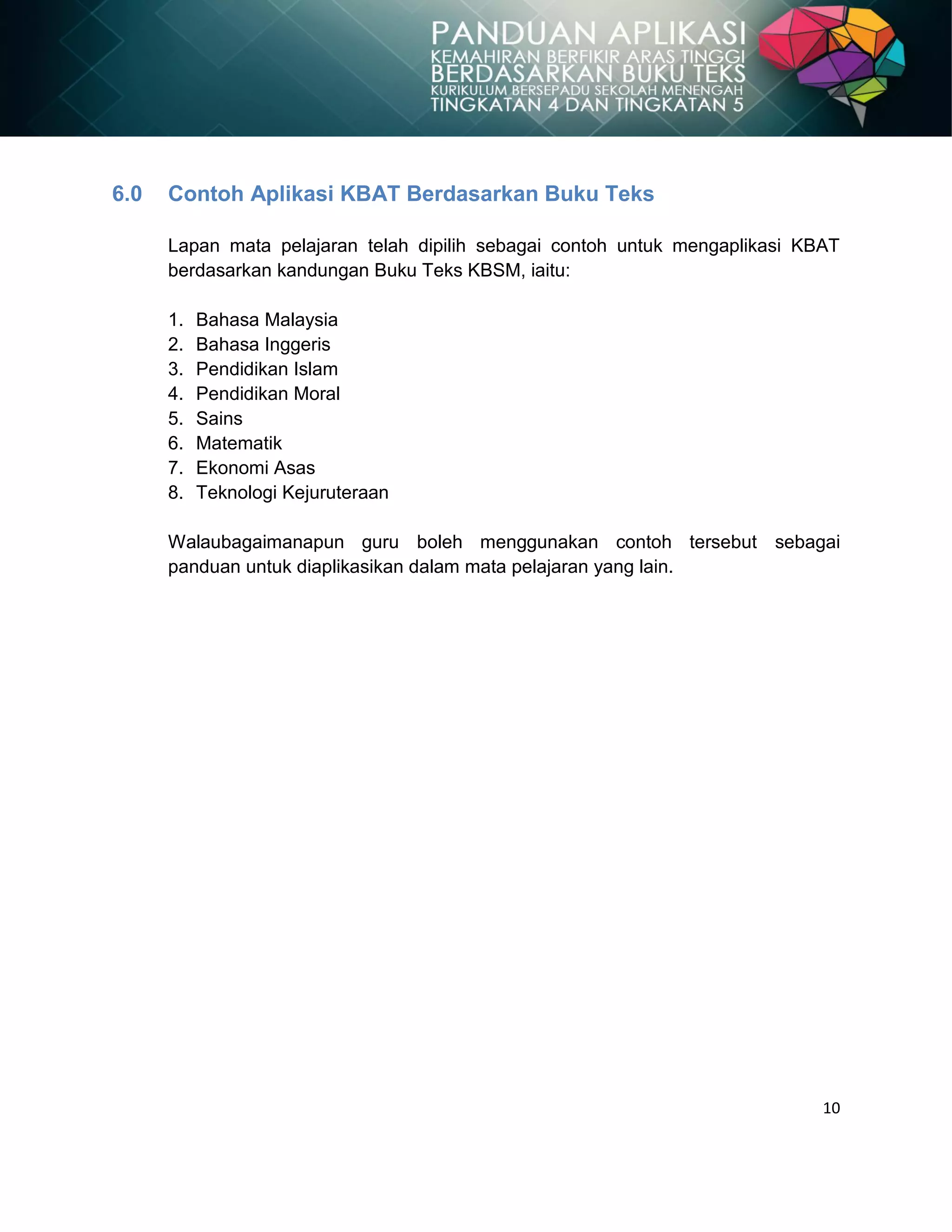 10
6.0 Contoh Aplikasi KBAT Berdasarkan Buku Teks
Lapan mata pelajaran telah dipilih sebagai contoh untuk mengaplikasi KBAT
berdasarkan kandungan Buku Teks KBSM, iaitu:
1. Bahasa Malaysia
2. Bahasa Inggeris
3. Pendidikan Islam
4. Pendidikan Moral
5. Sains
6. Matematik
7. Ekonomi Asas
8. Teknologi Kejuruteraan
Walaubagaimanapun guru boleh menggunakan contoh tersebut sebagai
panduan untuk diaplikasikan dalam mata pelajaran yang lain.
 