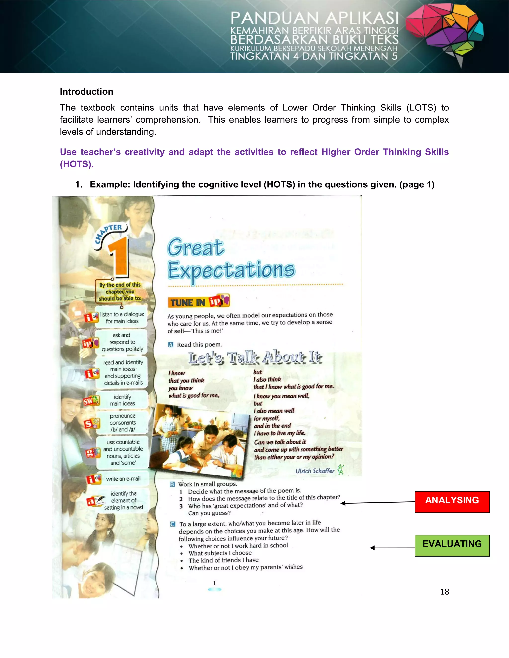 18
Introduction
The textbook contains units that have elements of Lower Order Thinking Skills (LOTS) to
facilitate learners‟ comprehension. This enables learners to progress from simple to complex
levels of understanding.
Use teacher’s creativity and adapt the activities to reflect Higher Order Thinking Skills
(HOTS).
1. Example: Identifying the cognitive level (HOTS) in the questions given. (page 1)
ANALYSING
EVALUATING
 