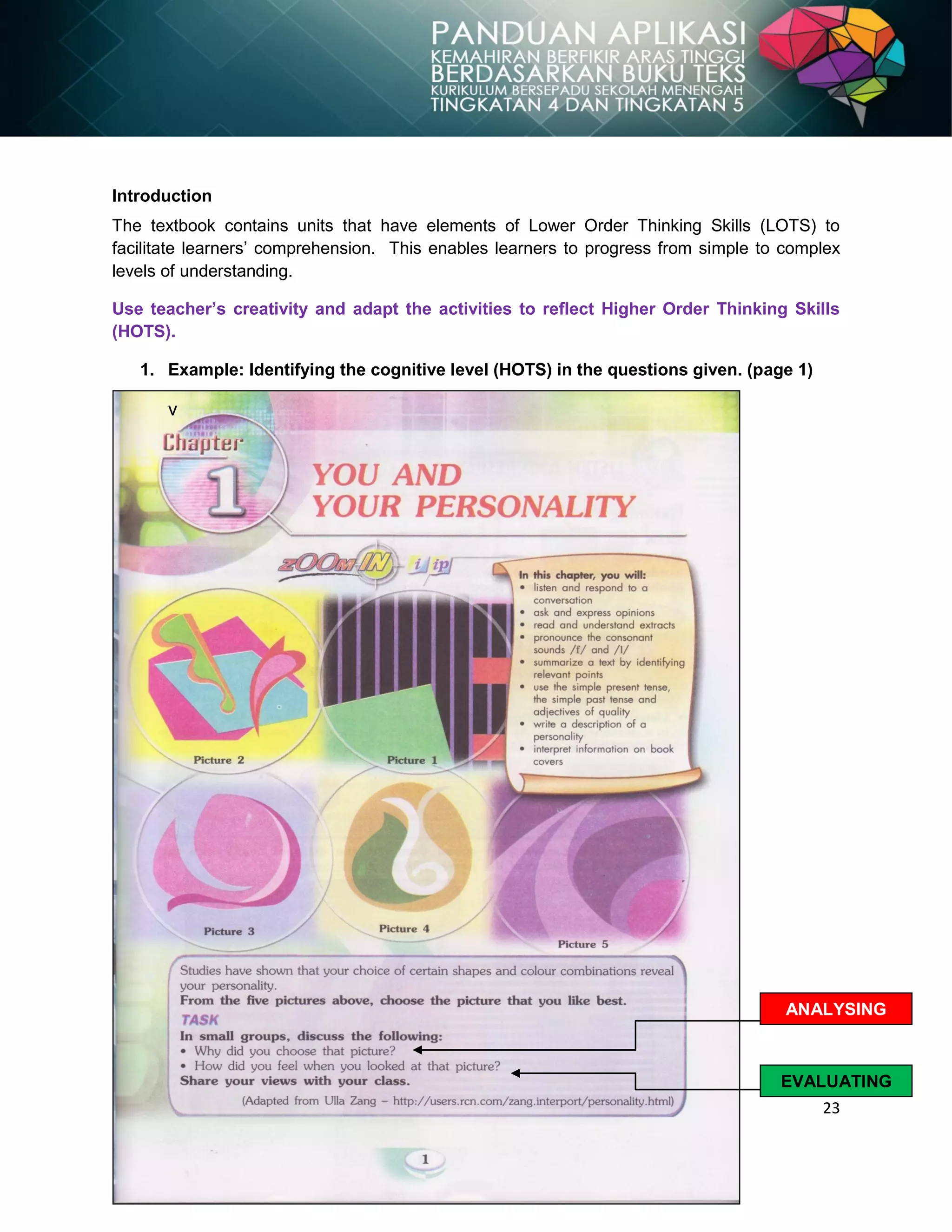 23
Introduction
The textbook contains units that have elements of Lower Order Thinking Skills (LOTS) to
facilitate learners‟ comprehension. This enables learners to progress from simple to complex
levels of understanding.
Use teacher’s creativity and adapt the activities to reflect Higher Order Thinking Skills
(HOTS).
1. Example: Identifying the cognitive level (HOTS) in the questions given. (page 1)
v
ANALYSING
EVALUATING
 