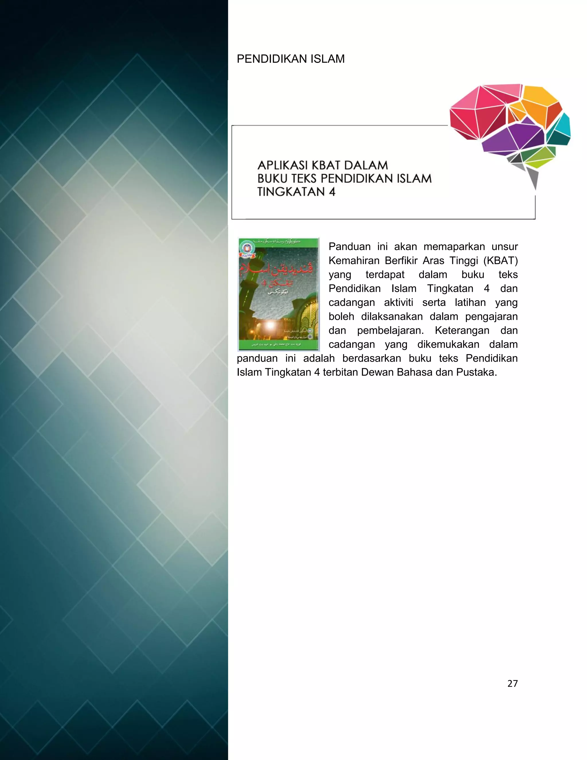 27
PENDIDIKAN ISLAM
Panduan ini akan memaparkan unsur
Kemahiran Berfikir Aras Tinggi (KBAT)
yang terdapat dalam buku teks
Pendidikan Islam Tingkatan 4 dan
cadangan aktiviti serta latihan yang
boleh dilaksanakan dalam pengajaran
dan pembelajaran. Keterangan dan
cadangan yang dikemukakan dalam
panduan ini adalah berdasarkan buku teks Pendidikan
Islam Tingkatan 4 terbitan Dewan Bahasa dan Pustaka.
 