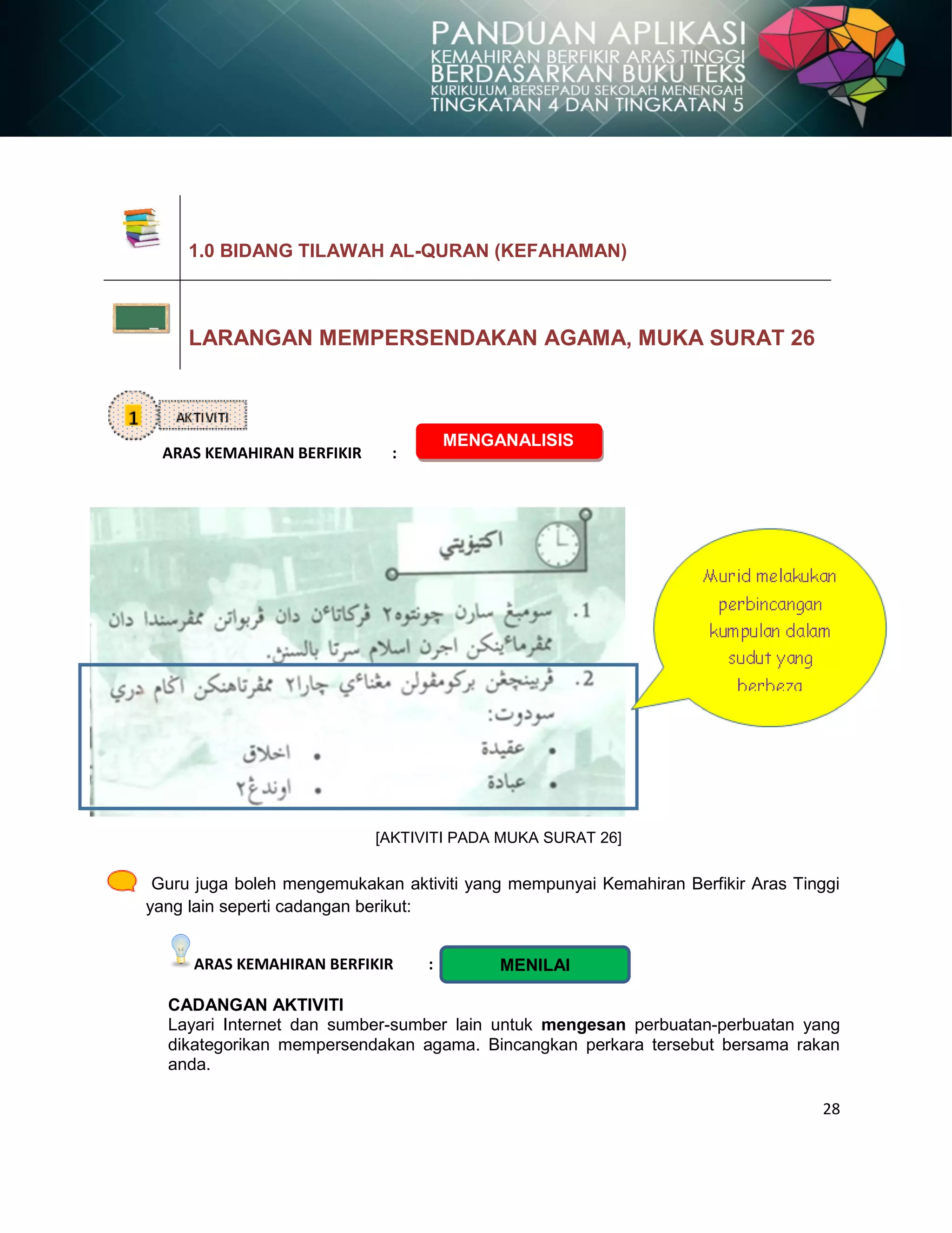 28
ARAS KEMAHIRAN BERFIKIR :
[AKTIVITI PADA MUKA SURAT 26]
Guru juga boleh mengemukakan aktiviti yang mempunyai Kemahiran Berfikir Aras Tinggi
yang lain seperti cadangan berikut:
ARAS KEMAHIRAN BERFIKIR :
CADANGAN AKTIVITI
Layari Internet dan sumber-sumber lain untuk mengesan perbuatan-perbuatan yang
dikategorikan mempersendakan agama. Bincangkan perkara tersebut bersama rakan
anda.
1.0 BIDANG TILAWAH AL-QURAN (KEFAHAMAN)
LARANGAN MEMPERSENDAKAN AGAMA, MUKA SURAT 26
MENGANALISIS
MENILAI
 
