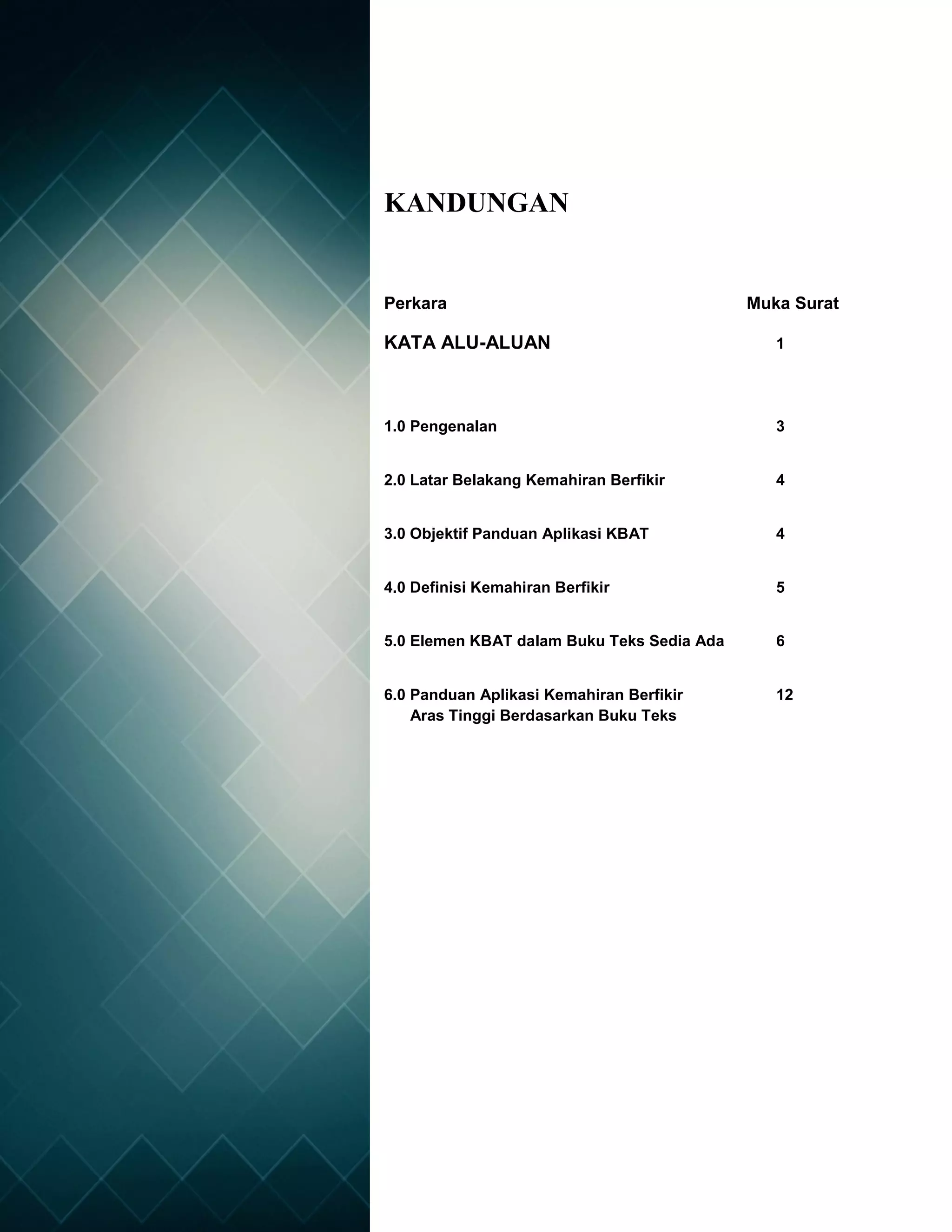 2
KANDUNGAN
Perkara Muka Surat
KATA ALU-ALUAN 1
1.0 Pengenalan 3
2.0 Latar Belakang Kemahiran Berfikir 4
3.0 Objektif Panduan Aplikasi KBAT 4
4.0 Definisi Kemahiran Berfikir 5
5.0 Elemen KBAT dalam Buku Teks Sedia Ada 6
6.0 Panduan Aplikasi Kemahiran Berfikir 12
Aras Tinggi Berdasarkan Buku Teks
 