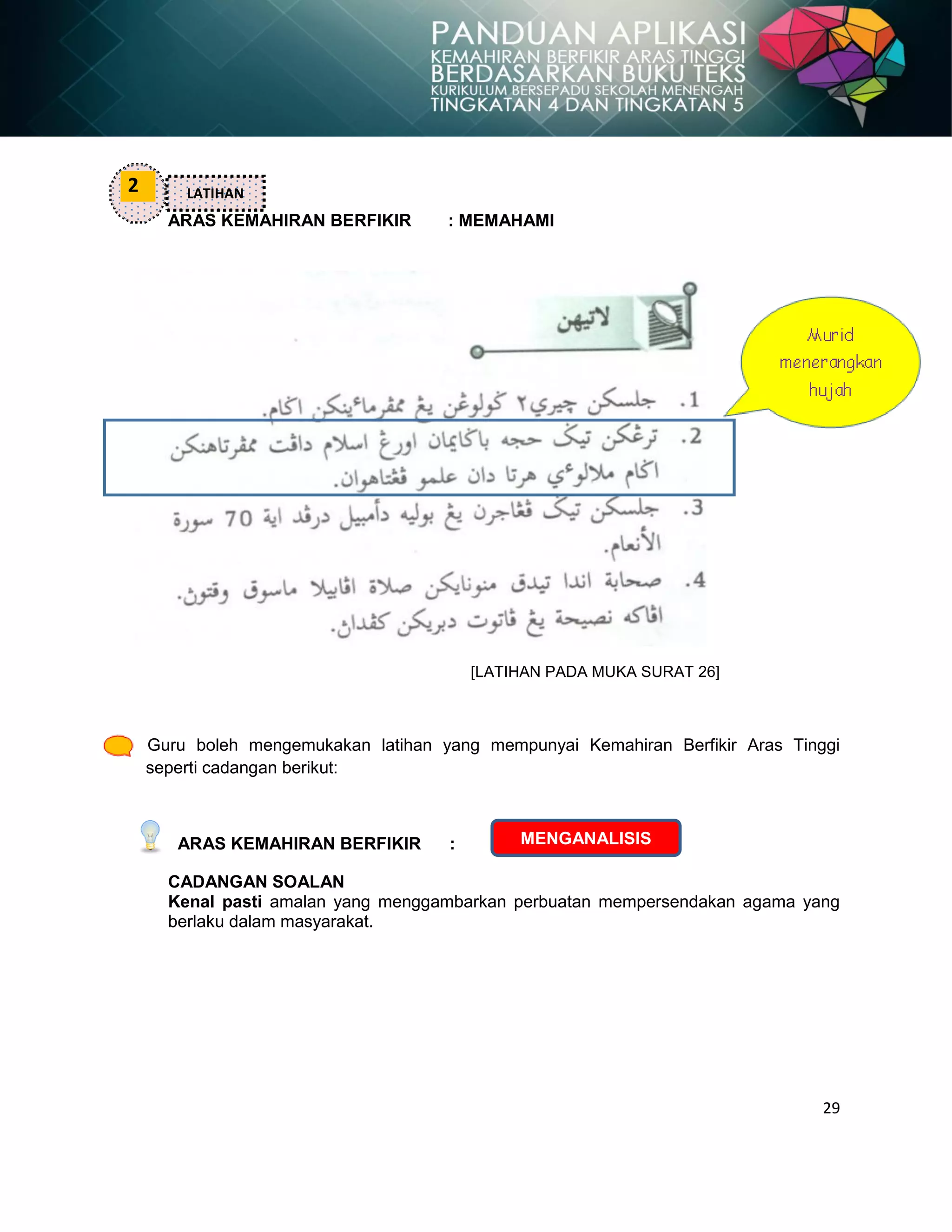 29
ARAS KEMAHIRAN BERFIKIR : MEMAHAMI
[LATIHAN PADA MUKA SURAT 26]
Guru boleh mengemukakan latihan yang mempunyai Kemahiran Berfikir Aras Tinggi
seperti cadangan berikut:
ARAS KEMAHIRAN BERFIKIR :
CADANGAN SOALAN
Kenal pasti amalan yang menggambarkan perbuatan mempersendakan agama yang
berlaku dalam masyarakat.
2 LATIHAN
MENGANALISIS
 