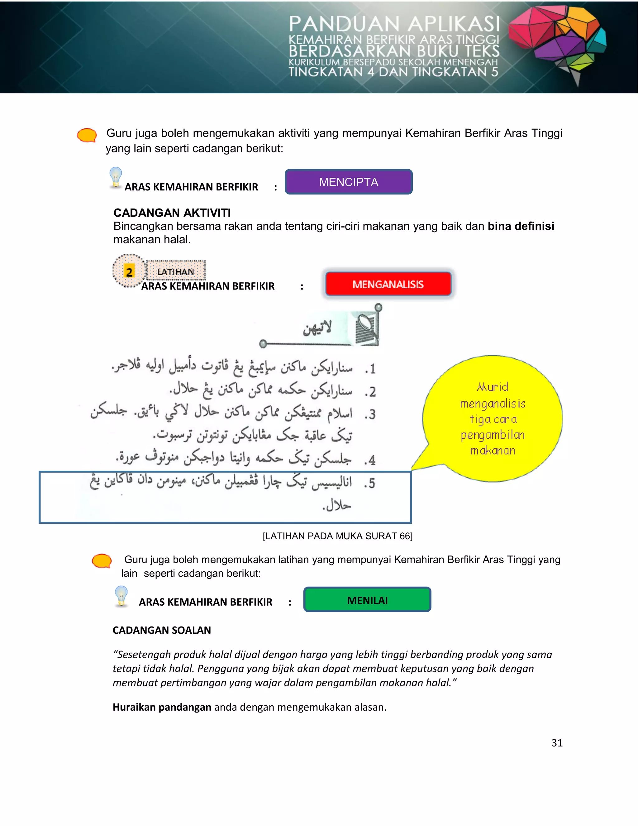 31
MENILAI
Guru juga boleh mengemukakan aktiviti yang mempunyai Kemahiran Berfikir Aras Tinggi
yang lain seperti cadangan berikut:
ARAS KEMAHIRAN BERFIKIR :
CADANGAN AKTIVITI
Bincangkan bersama rakan anda tentang ciri-ciri makanan yang baik dan bina definisi
makanan halal.
ARAS KEMAHIRAN BERFIKIR :
[LATIHAN PADA MUKA SURAT 66]
Guru juga boleh mengemukakan latihan yang mempunyai Kemahiran Berfikir Aras Tinggi yang
lain seperti cadangan berikut:
ARAS KEMAHIRAN BERFIKIR :
CADANGAN SOALAN
“Sesetengah produk halal dijual dengan harga yang lebih tinggi berbanding produk yang sama
tetapi tidak halal. Pengguna yang bijak akan dapat membuat keputusan yang baik dengan
membuat pertimbangan yang wajar dalam pengambilan makanan halal.”
Huraikan pandangan anda dengan mengemukakan alasan.
MENCIPTA
 