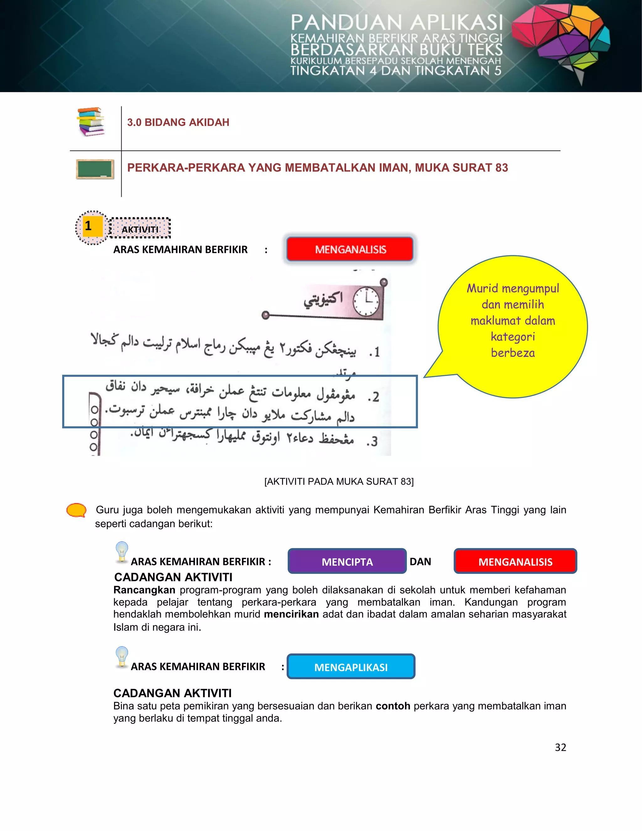 32
ARAS KEMAHIRAN BERFIKIR :
[AKTIVITI PADA MUKA SURAT 83]
Guru juga boleh mengemukakan aktiviti yang mempunyai Kemahiran Berfikir Aras Tinggi yang lain
seperti cadangan berikut:
ARAS KEMAHIRAN BERFIKIR : DAN
CADANGAN AKTIVITI
Rancangkan program-program yang boleh dilaksanakan di sekolah untuk memberi kefahaman
kepada pelajar tentang perkara-perkara yang membatalkan iman. Kandungan program
hendaklah membolehkan murid mencirikan adat dan ibadat dalam amalan seharian masyarakat
Islam di negara ini.
ARAS KEMAHIRAN BERFIKIR :
CADANGAN AKTIVITI
Bina satu peta pemikiran yang bersesuaian dan berikan contoh perkara yang membatalkan iman
yang berlaku di tempat tinggal anda.
3.0 BIDANG AKIDAH
PERKARA-PERKARA YANG MEMBATALKAN IMAN, MUKA SURAT 83
1 AKTIVITI
Murid mengumpul
dan memilih
maklumat dalam
kategori
berbeza
MENGANALISISMENCIPTA
MENGAPLIKASI
 