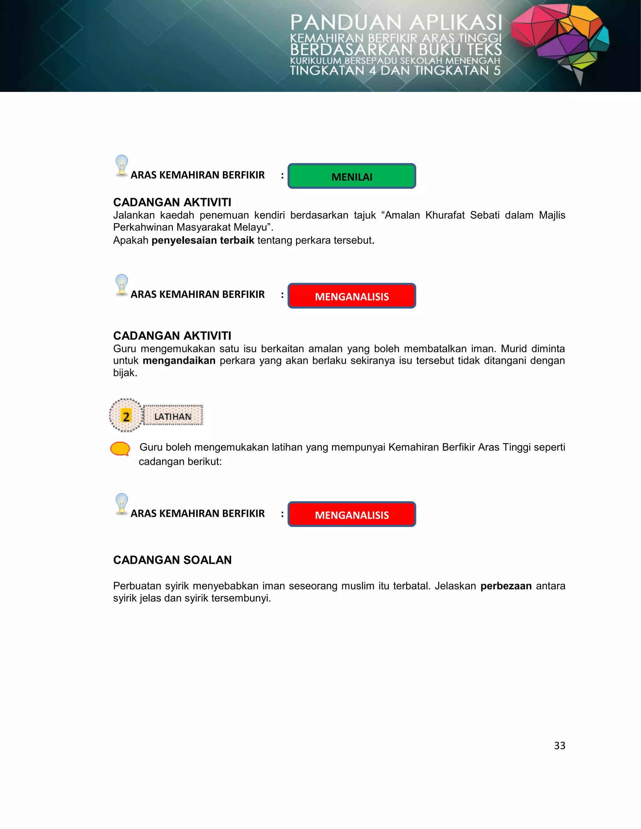 33
ARAS KEMAHIRAN BERFIKIR :
CADANGAN AKTIVITI
Jalankan kaedah penemuan kendiri berdasarkan tajuk “Amalan Khurafat Sebati dalam Majlis
Perkahwinan Masyarakat Melayu”.
Apakah penyelesaian terbaik tentang perkara tersebut.
ARAS KEMAHIRAN BERFIKIR :
CADANGAN AKTIVITI
Guru mengemukakan satu isu berkaitan amalan yang boleh membatalkan iman. Murid diminta
untuk mengandaikan perkara yang akan berlaku sekiranya isu tersebut tidak ditangani dengan
bijak.
Guru boleh mengemukakan latihan yang mempunyai Kemahiran Berfikir Aras Tinggi seperti
cadangan berikut:
ARAS KEMAHIRAN BERFIKIR :
CADANGAN SOALAN
Perbuatan syirik menyebabkan iman seseorang muslim itu terbatal. Jelaskan perbezaan antara
syirik jelas dan syirik tersembunyi.
MENILAI
MENGANALISIS
MENGANALISIS
 