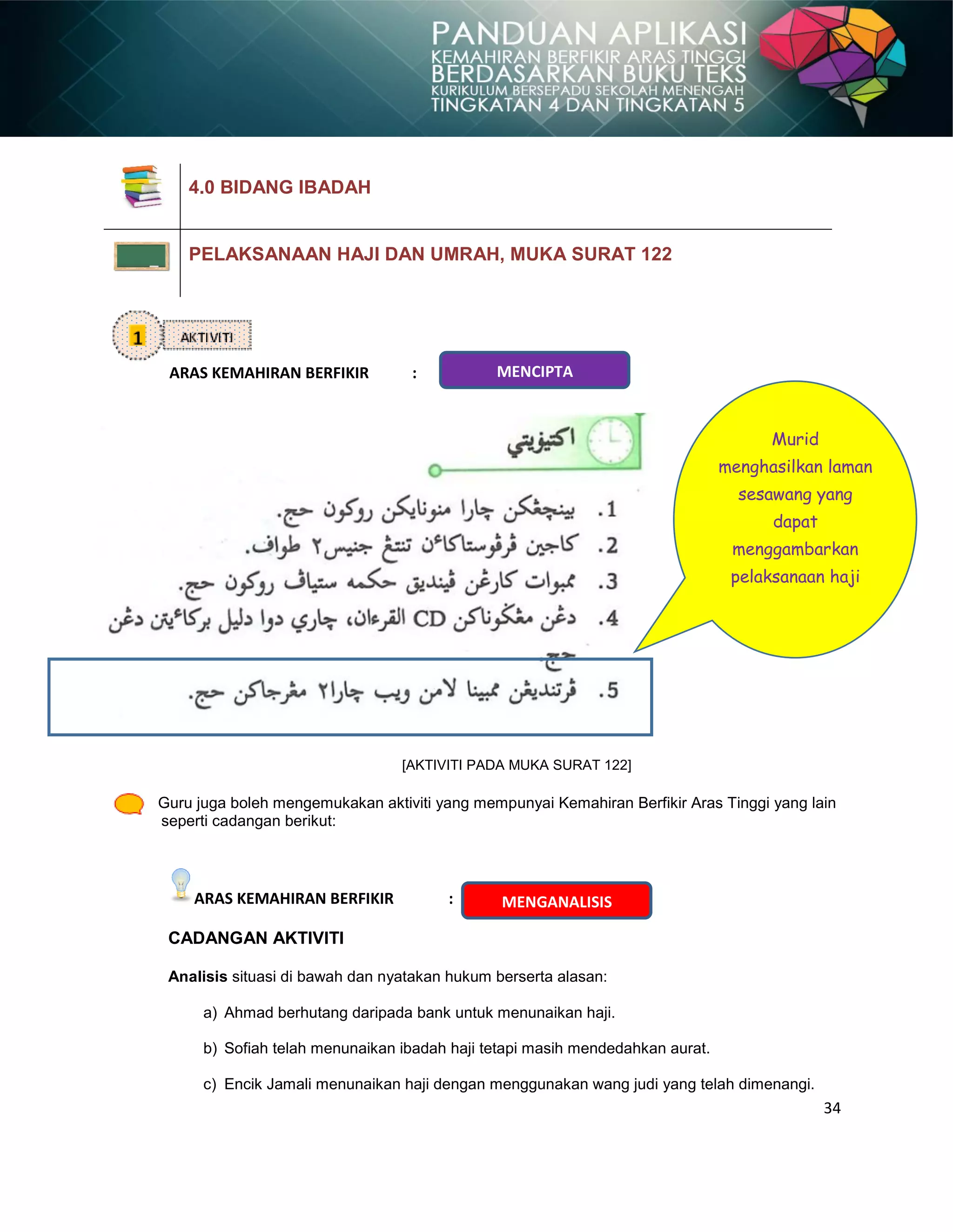 34
ARAS KEMAHIRAN BERFIKIR :
[AKTIVITI PADA MUKA SURAT 122]
Guru juga boleh mengemukakan aktiviti yang mempunyai Kemahiran Berfikir Aras Tinggi yang lain
seperti cadangan berikut:
ARAS KEMAHIRAN BERFIKIR :
CADANGAN AKTIVITI
Analisis situasi di bawah dan nyatakan hukum berserta alasan:
a) Ahmad berhutang daripada bank untuk menunaikan haji.
b) Sofiah telah menunaikan ibadah haji tetapi masih mendedahkan aurat.
c) Encik Jamali menunaikan haji dengan menggunakan wang judi yang telah dimenangi.
4.0 BIDANG IBADAH
PELAKSANAAN HAJI DAN UMRAH, MUKA SURAT 122
MENCIPTA
Murid
menghasilkan laman
sesawang yang
dapat
menggambarkan
pelaksanaan haji
MENGANALISIS
 