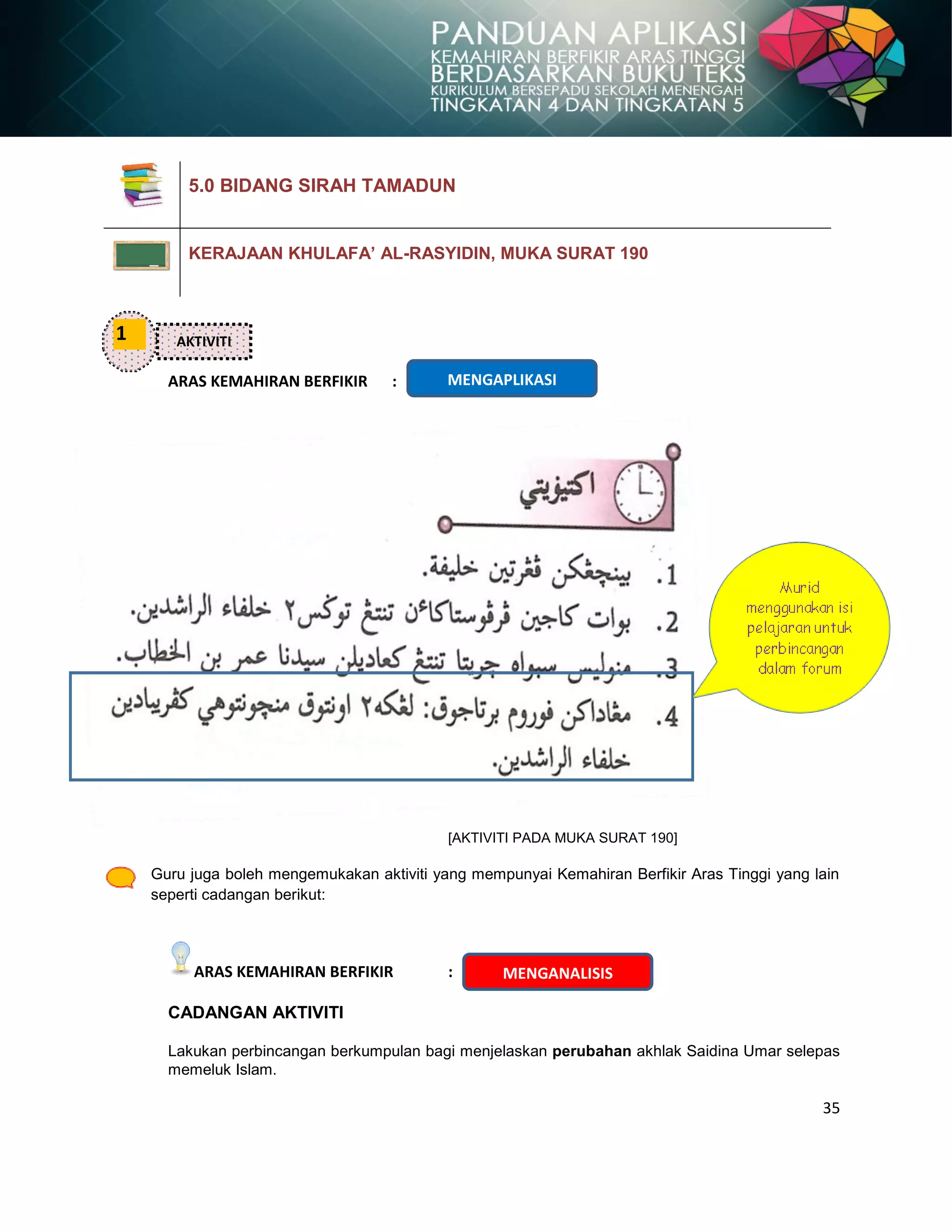 35
ARAS KEMAHIRAN BERFIKIR :
[AKTIVITI PADA MUKA SURAT 190]
Guru juga boleh mengemukakan aktiviti yang mempunyai Kemahiran Berfikir Aras Tinggi yang lain
seperti cadangan berikut:
ARAS KEMAHIRAN BERFIKIR :
CADANGAN AKTIVITI
Lakukan perbincangan berkumpulan bagi menjelaskan perubahan akhlak Saidina Umar selepas
memeluk Islam.
5.0 BIDANG SIRAH TAMADUN
KERAJAAN KHULAFA’ AL-RASYIDIN, MUKA SURAT 190
1 AKTIVITI
MENGAPLIKASI
MENGANALISIS
 