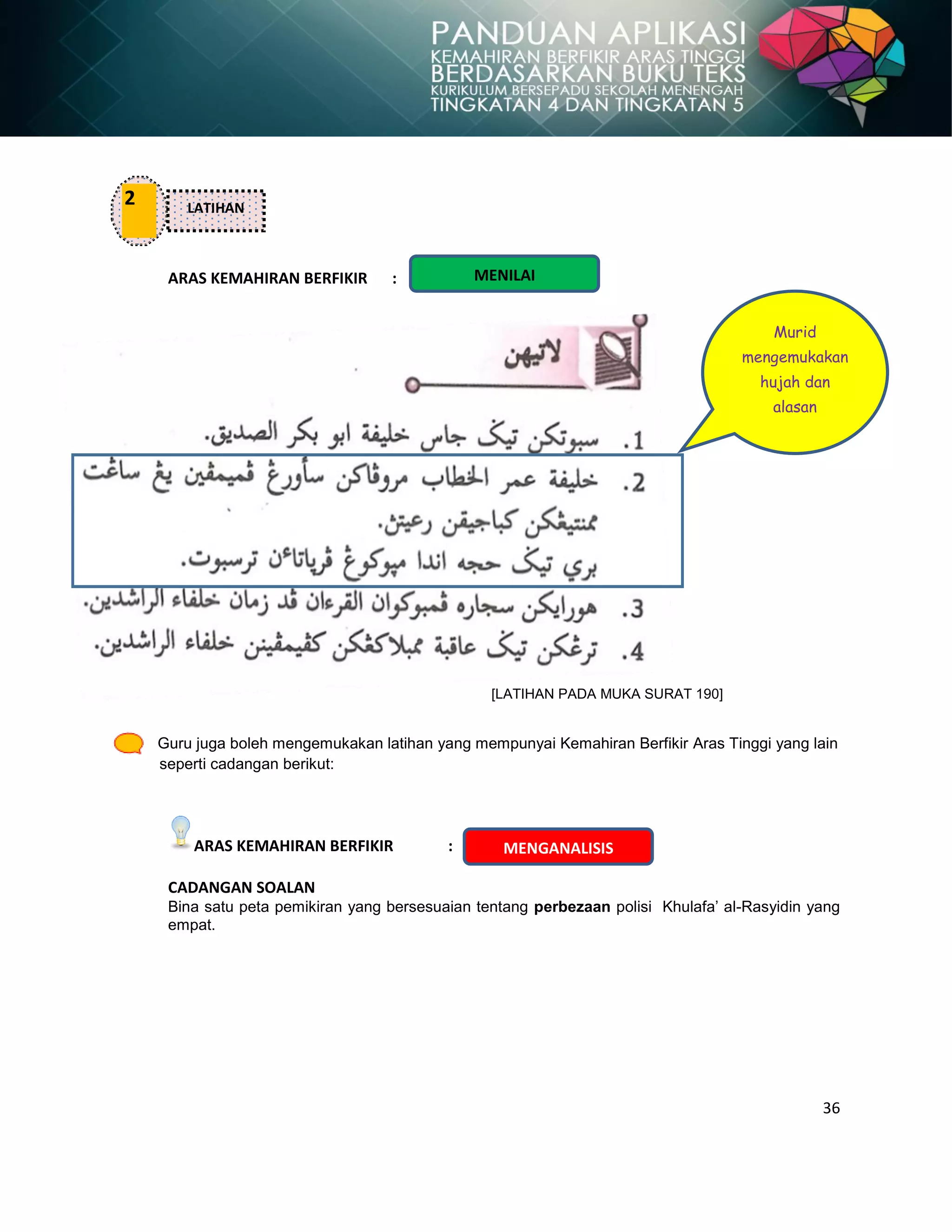 36
ARAS KEMAHIRAN BERFIKIR :
[LATIHAN PADA MUKA SURAT 190]
Guru juga boleh mengemukakan latihan yang mempunyai Kemahiran Berfikir Aras Tinggi yang lain
seperti cadangan berikut:
ARAS KEMAHIRAN BERFIKIR :
CADANGAN SOALAN
Bina satu peta pemikiran yang bersesuaian tentang perbezaan polisi Khulafa‟ al-Rasyidin yang
empat.
2 LATIHAN
Murid
mengemukakan
hujah dan
alasan
MENILAI
MENGANALISIS
 