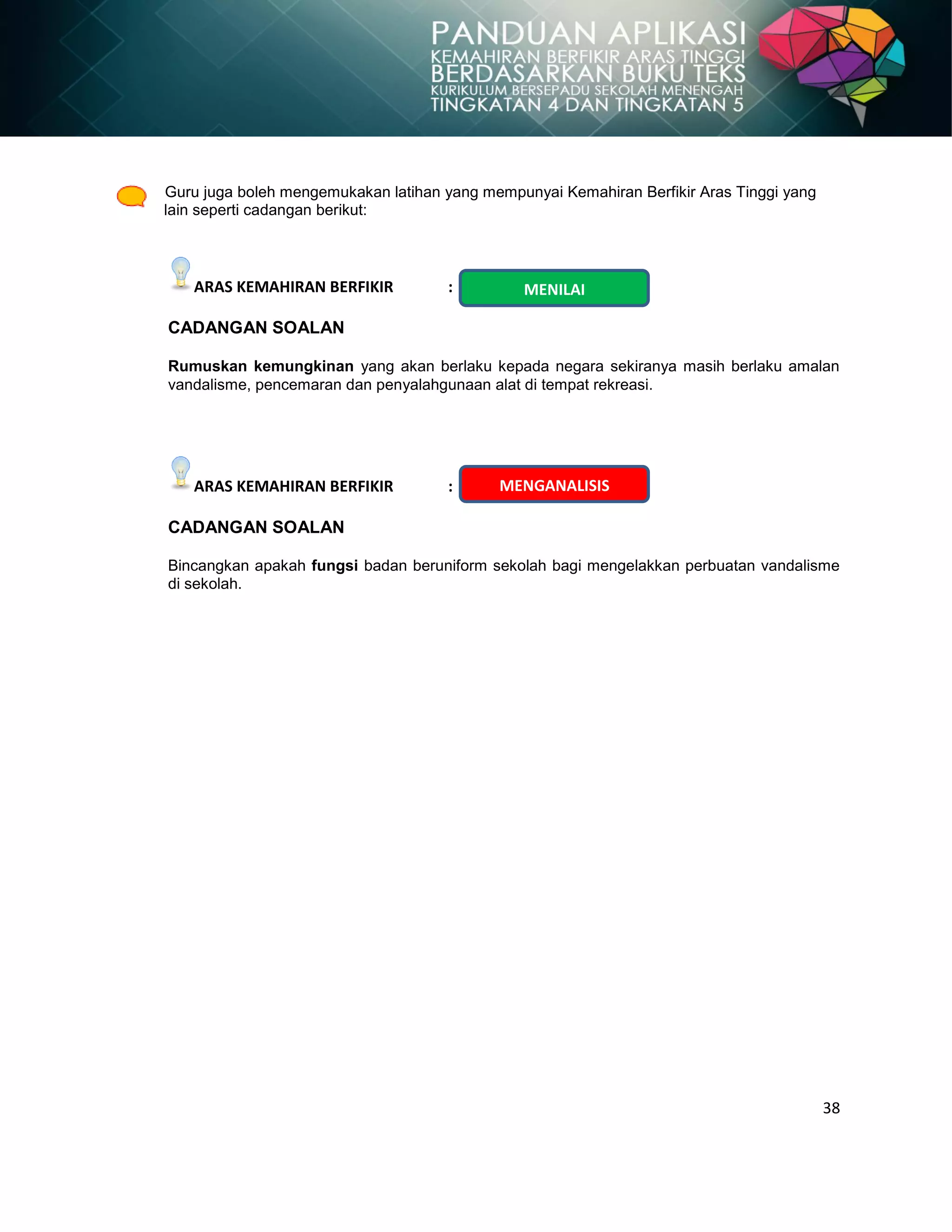 38
Guru juga boleh mengemukakan latihan yang mempunyai Kemahiran Berfikir Aras Tinggi yang
lain seperti cadangan berikut:
ARAS KEMAHIRAN BERFIKIR :
CADANGAN SOALAN
Rumuskan kemungkinan yang akan berlaku kepada negara sekiranya masih berlaku amalan
vandalisme, pencemaran dan penyalahgunaan alat di tempat rekreasi.
ARAS KEMAHIRAN BERFIKIR :
CADANGAN SOALAN
Bincangkan apakah fungsi badan beruniform sekolah bagi mengelakkan perbuatan vandalisme
di sekolah.
MENGANALISIS
MENILAI
 