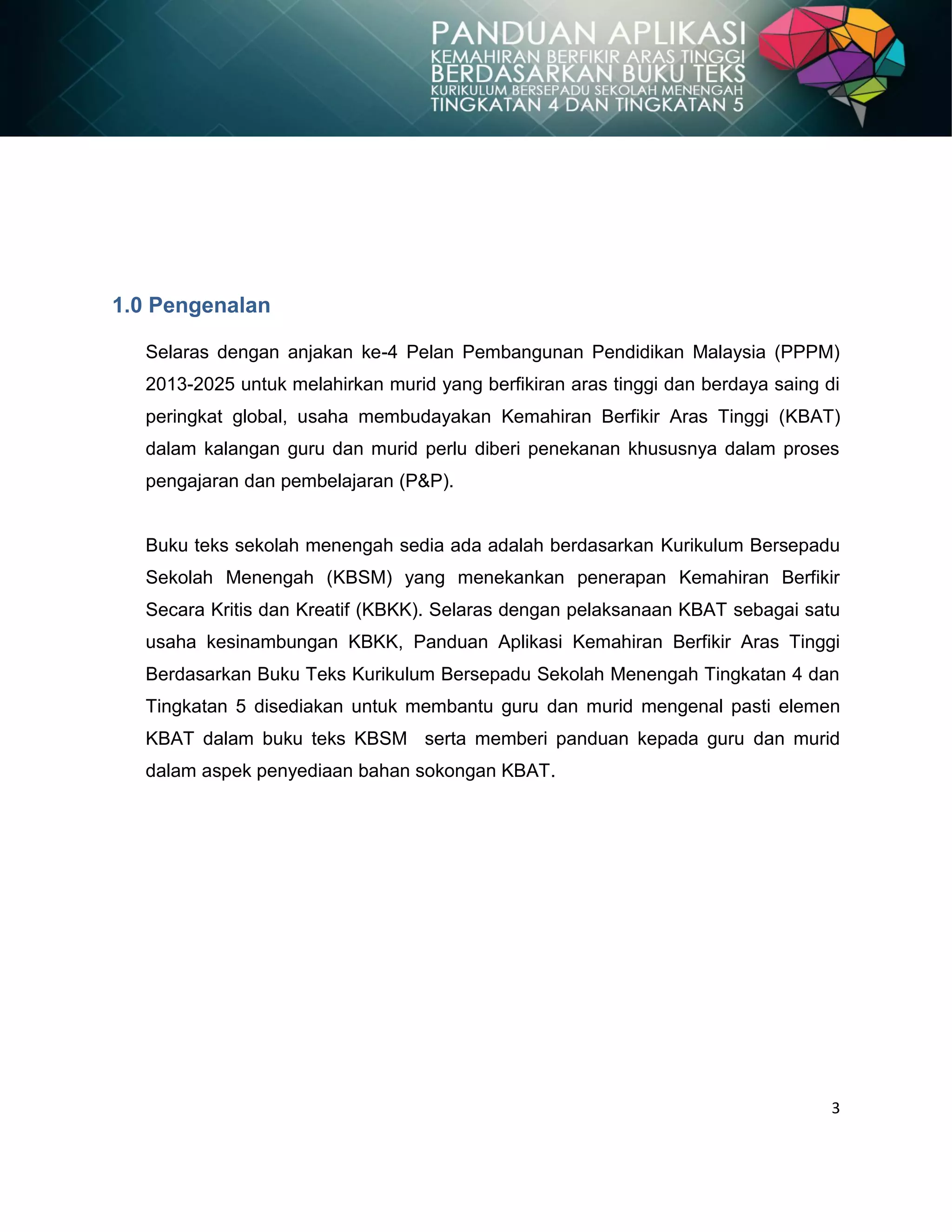 3
1.0 Pengenalan
Selaras dengan anjakan ke-4 Pelan Pembangunan Pendidikan Malaysia (PPPM)
2013-2025 untuk melahirkan murid yang berfikiran aras tinggi dan berdaya saing di
peringkat global, usaha membudayakan Kemahiran Berfikir Aras Tinggi (KBAT)
dalam kalangan guru dan murid perlu diberi penekanan khususnya dalam proses
pengajaran dan pembelajaran (P&P).
Buku teks sekolah menengah sedia ada adalah berdasarkan Kurikulum Bersepadu
Sekolah Menengah (KBSM) yang menekankan penerapan Kemahiran Berfikir
Secara Kritis dan Kreatif (KBKK). Selaras dengan pelaksanaan KBAT sebagai satu
usaha kesinambungan KBKK, Panduan Aplikasi Kemahiran Berfikir Aras Tinggi
Berdasarkan Buku Teks Kurikulum Bersepadu Sekolah Menengah Tingkatan 4 dan
Tingkatan 5 disediakan untuk membantu guru dan murid mengenal pasti elemen
KBAT dalam buku teks KBSM serta memberi panduan kepada guru dan murid
dalam aspek penyediaan bahan sokongan KBAT.
 
