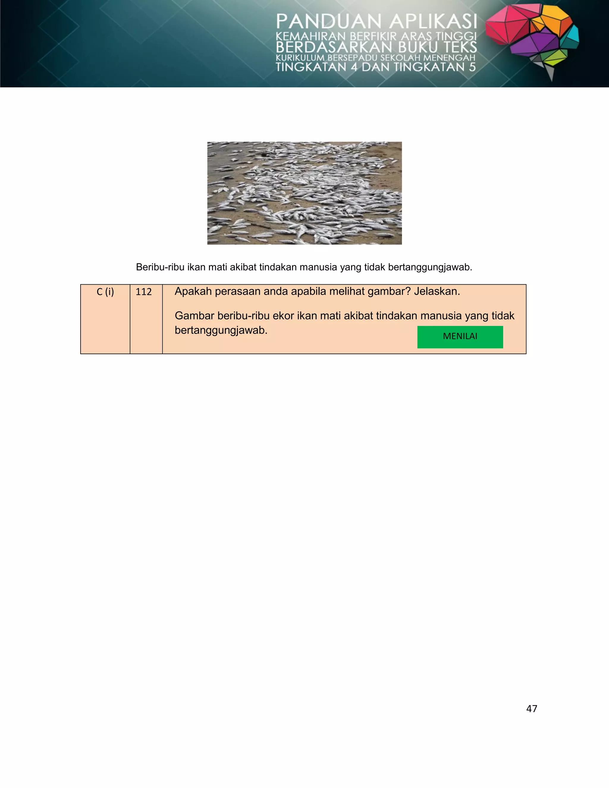 47
Beribu-ribu ikan mati akibat tindakan manusia yang tidak bertanggungjawab.
C (i) 112 Apakah perasaan anda apabila melihat gambar? Jelaskan.
Gambar beribu-ribu ekor ikan mati akibat tindakan manusia yang tidak
bertanggungjawab. MENILAI
 