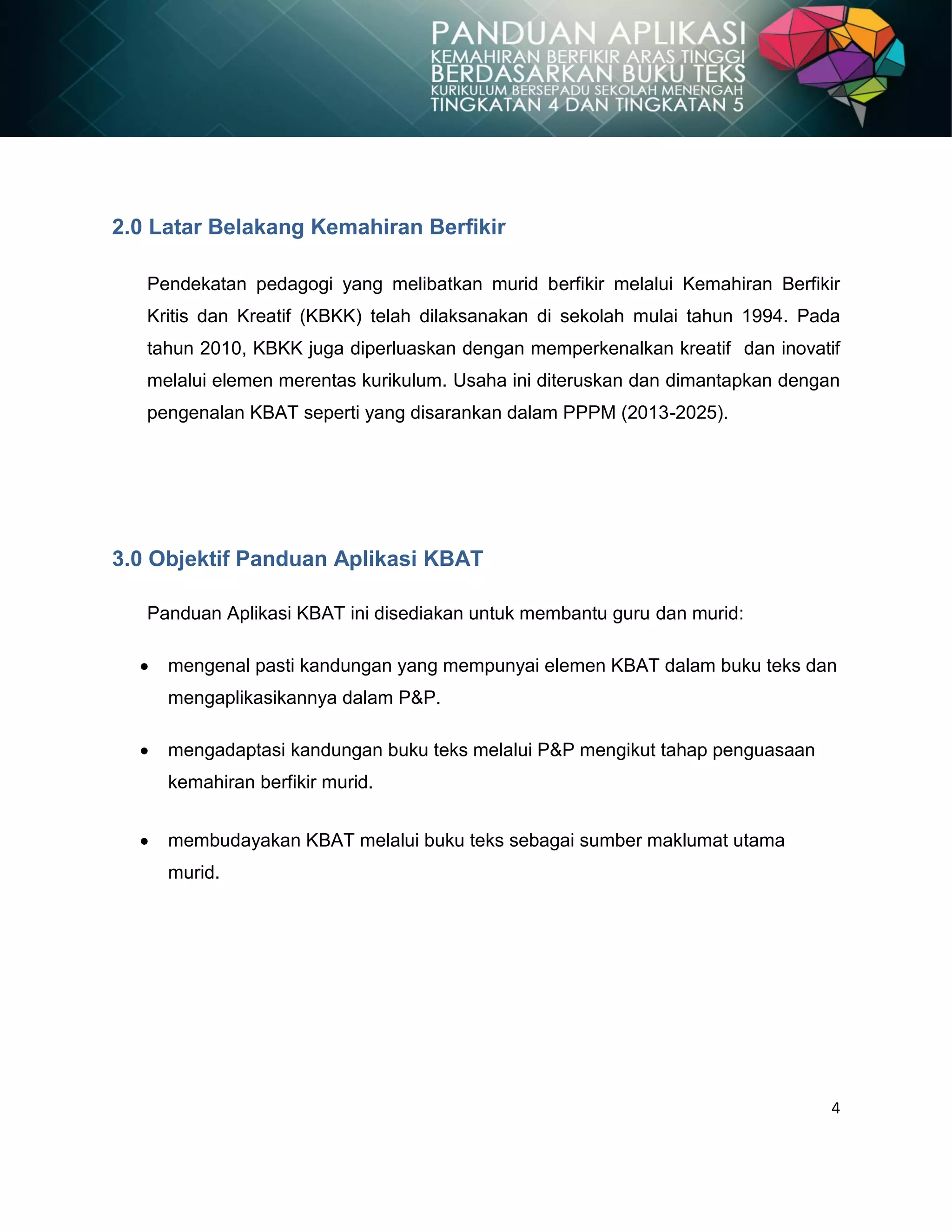 4
2.0 Latar Belakang Kemahiran Berfikir
Pendekatan pedagogi yang melibatkan murid berfikir melalui Kemahiran Berfikir
Kritis dan Kreatif (KBKK) telah dilaksanakan di sekolah mulai tahun 1994. Pada
tahun 2010, KBKK juga diperluaskan dengan memperkenalkan kreatif dan inovatif
melalui elemen merentas kurikulum. Usaha ini diteruskan dan dimantapkan dengan
pengenalan KBAT seperti yang disarankan dalam PPPM (2013-2025).
3.0 Objektif Panduan Aplikasi KBAT
Panduan Aplikasi KBAT ini disediakan untuk membantu guru dan murid:
mengenal pasti kandungan yang mempunyai elemen KBAT dalam buku teks dan
mengaplikasikannya dalam P&P.
mengadaptasi kandungan buku teks melalui P&P mengikut tahap penguasaan
kemahiran berfikir murid.
membudayakan KBAT melalui buku teks sebagai sumber maklumat utama
murid.
 