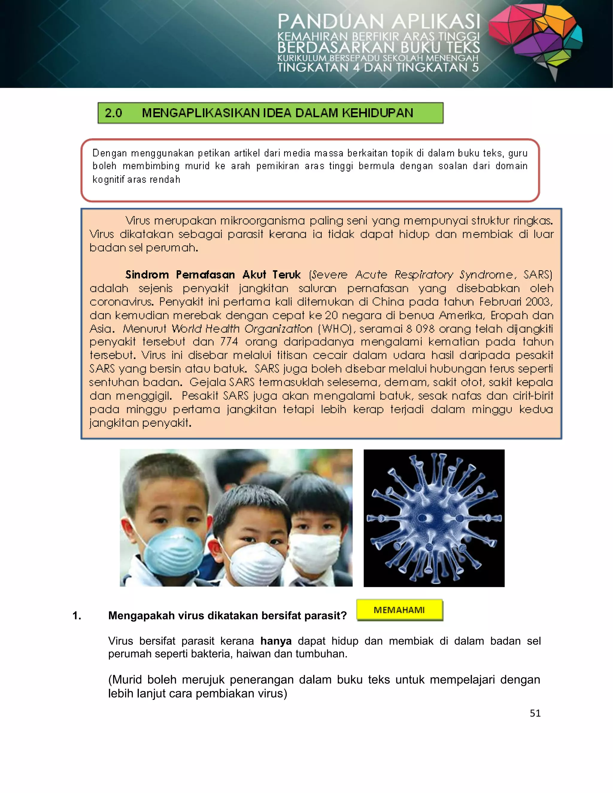 51
1. Mengapakah virus dikatakan bersifat parasit?
Virus bersifat parasit kerana hanya dapat hidup dan membiak di dalam badan sel
perumah seperti bakteria, haiwan dan tumbuhan.
(Murid boleh merujuk penerangan dalam buku teks untuk mempelajari dengan
lebih lanjut cara pembiakan virus)
 