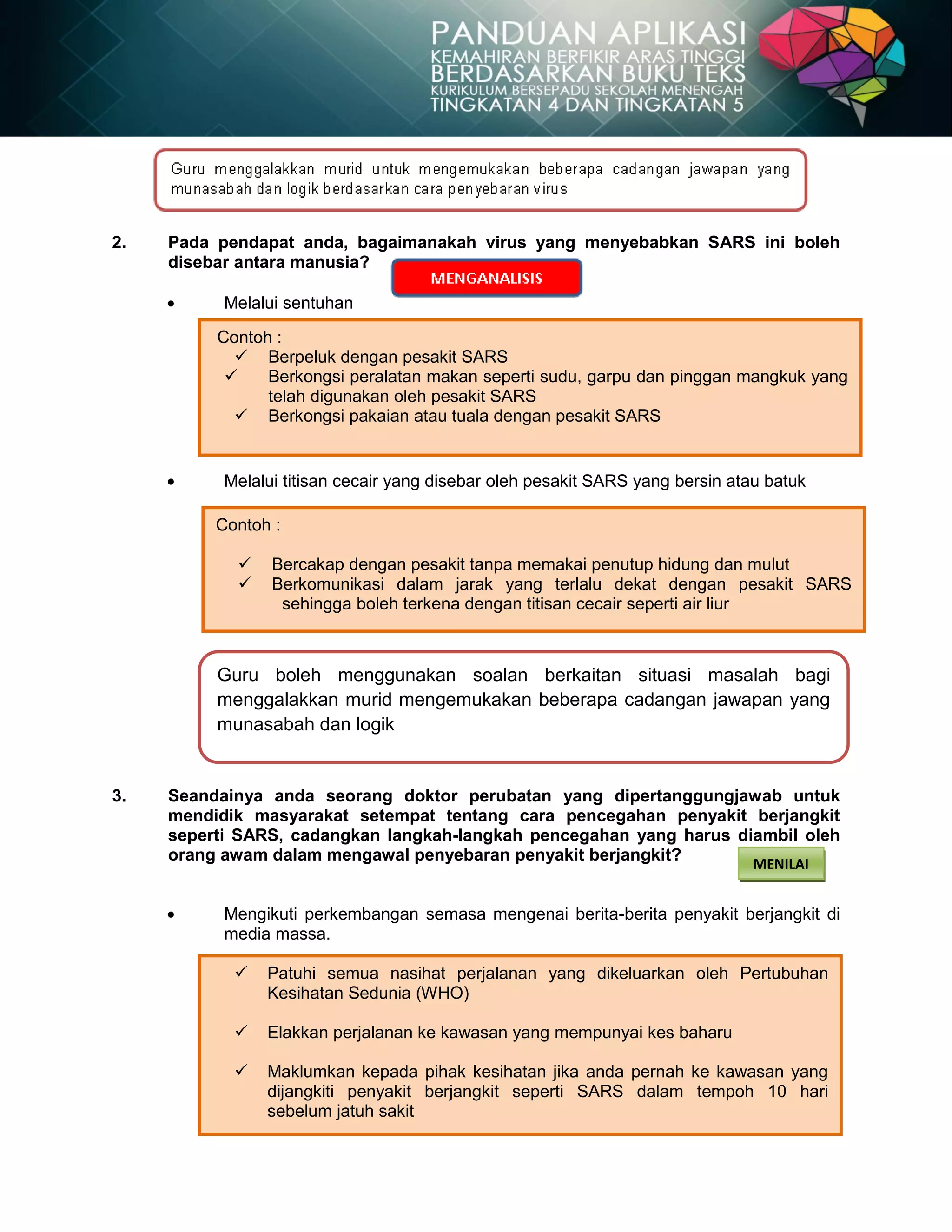 52
 Patuhi semua nasihat perjalanan yang dikeluarkan oleh Pertubuhan
Kesihatan Sedunia (WHO)
 Elakkan perjalanan ke kawasan yang mempunyai kes baharu
 Maklumkan kepada pihak kesihatan jika anda pernah ke kawasan yang
dijangkiti penyakit berjangkit seperti SARS dalam tempoh 10 hari
sebelum jatuh sakit
2. Pada pendapat anda, bagaimanakah virus yang menyebabkan SARS ini boleh
disebar antara manusia?
Melalui sentuhan
Melalui titisan cecair yang disebar oleh pesakit SARS yang bersin atau batuk
3. Seandainya anda seorang doktor perubatan yang dipertanggungjawab untuk
mendidik masyarakat setempat tentang cara pencegahan penyakit berjangkit
seperti SARS, cadangkan langkah-langkah pencegahan yang harus diambil oleh
orang awam dalam mengawal penyebaran penyakit berjangkit?
Mengikuti perkembangan semasa mengenai berita-berita penyakit berjangkit di
media massa.
Guru boleh menggunakan soalan berkaitan situasi masalah bagi
menggalakkan murid mengemukakan beberapa cadangan jawapan yang
munasabah dan logik
MENILAI
Contoh :
 Berpeluk dengan pesakit SARS
 Berkongsi peralatan makan seperti sudu, garpu dan pinggan mangkuk yang
telah digunakan oleh pesakit SARS
 Berkongsi pakaian atau tuala dengan pesakit SARS
Contoh :
 Bercakap dengan pesakit tanpa memakai penutup hidung dan mulut
 Berkomunikasi dalam jarak yang terlalu dekat dengan pesakit SARS
sehingga boleh terkena dengan titisan cecair seperti air liur
 