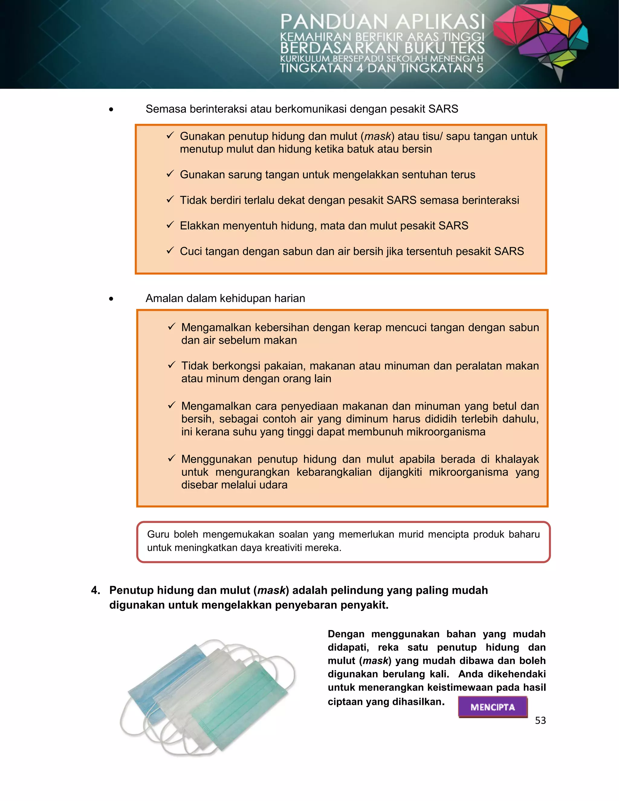 53
Guru boleh mengemukakan soalan yang memerlukan murid mencipta produk baharu
untuk meningkatkan daya kreativiti mereka.
Semasa berinteraksi atau berkomunikasi dengan pesakit SARS
Amalan dalam kehidupan harian
4. Penutup hidung dan mulut (mask) adalah pelindung yang paling mudah
digunakan untuk mengelakkan penyebaran penyakit.
Dengan menggunakan bahan yang mudah
didapati, reka satu penutup hidung dan
mulut (mask) yang mudah dibawa dan boleh
digunakan berulang kali. Anda dikehendaki
untuk menerangkan keistimewaan pada hasil
ciptaan yang dihasilkan.
MENCIPTA
 Gunakan penutup hidung dan mulut (mask) atau tisu/ sapu tangan untuk
menutup mulut dan hidung ketika batuk atau bersin
 Gunakan sarung tangan untuk mengelakkan sentuhan terus
 Tidak berdiri terlalu dekat dengan pesakit SARS semasa berinteraksi
 Elakkan menyentuh hidung, mata dan mulut pesakit SARS
 Cuci tangan dengan sabun dan air bersih jika tersentuh pesakit SARS
 Mengamalkan kebersihan dengan kerap mencuci tangan dengan sabun
dan air sebelum makan
 Tidak berkongsi pakaian, makanan atau minuman dan peralatan makan
atau minum dengan orang lain
 Mengamalkan cara penyediaan makanan dan minuman yang betul dan
bersih, sebagai contoh air yang diminum harus dididih terlebih dahulu,
ini kerana suhu yang tinggi dapat membunuh mikroorganisma
 Menggunakan penutup hidung dan mulut apabila berada di khalayak
untuk mengurangkan kebarangkalian dijangkiti mikroorganisma yang
disebar melalui udara
 