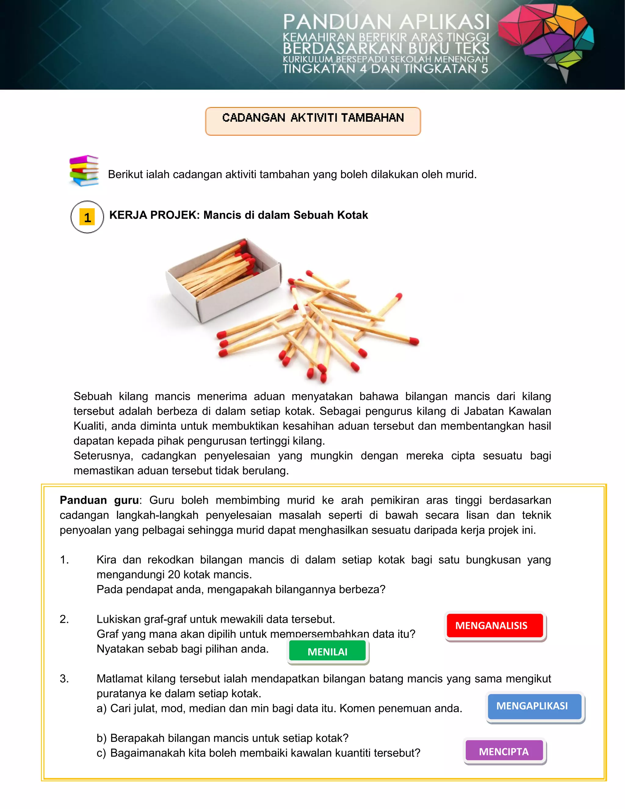 Berikut ialah cadangan aktiviti tambahan yang boleh dilakukan oleh murid.
KERJA PROJEK: Mancis di dalam Sebuah Kotak
Sebuah kilang mancis menerima aduan menyatakan bahawa bilangan mancis dari kilang
tersebut adalah berbeza di dalam setiap kotak. Sebagai pengurus kilang di Jabatan Kawalan
Kualiti, anda diminta untuk membuktikan kesahihan aduan tersebut dan membentangkan hasil
dapatan kepada pihak pengurusan tertinggi kilang.
Seterusnya, cadangkan penyelesaian yang mungkin dengan mereka cipta sesuatu bagi
memastikan aduan tersebut tidak berulang.
Panduan guru: Guru boleh membimbing murid ke arah pemikiran aras tinggi berdasarkan
cadangan langkah-langkah penyelesaian masalah seperti di bawah secara lisan dan teknik
penyoalan yang pelbagai sehingga murid dapat menghasilkan sesuatu daripada kerja projek ini.
1. Kira dan rekodkan bilangan mancis di dalam setiap kotak bagi satu bungkusan yang
mengandungi 20 kotak mancis.
Pada pendapat anda, mengapakah bilangannya berbeza?
2. Lukiskan graf-graf untuk mewakili data tersebut.
Graf yang mana akan dipilih untuk mempersembahkan data itu?
Nyatakan sebab bagi pilihan anda.
3. Matlamat kilang tersebut ialah mendapatkan bilangan batang mancis yang sama mengikut
puratanya ke dalam setiap kotak.
a) Cari julat, mod, median dan min bagi data itu. Komen penemuan anda.
b) Berapakah bilangan mancis untuk setiap kotak?
c) Bagaimanakah kita boleh membaiki kawalan kuantiti tersebut?
MENGANALISIS
MENILAI
MENGAPLIKASI
MENCIPTA
 