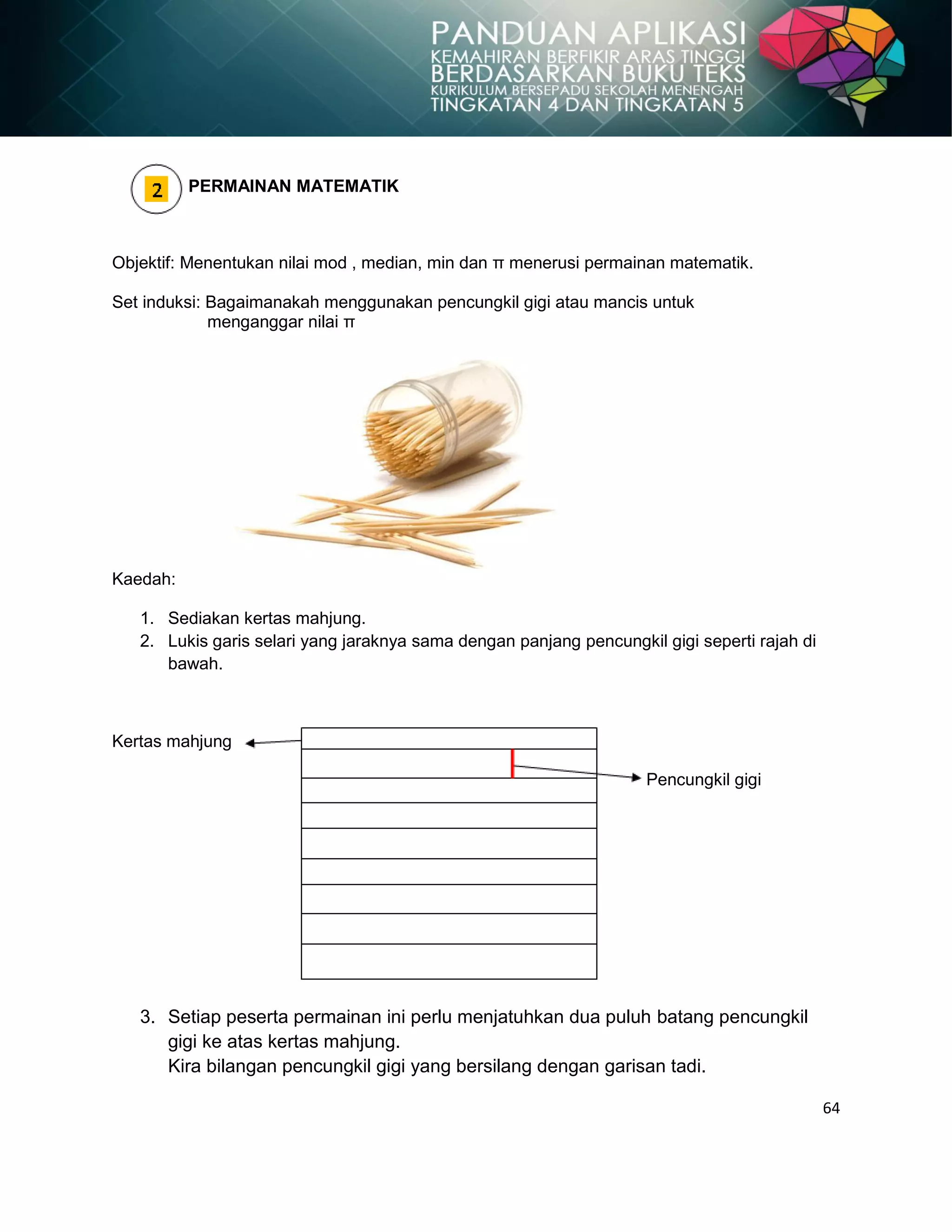 64
PERMAINAN MATEMATIK
Objektif: Menentukan nilai mod , median, min dan π menerusi permainan matematik.
Set induksi: Bagaimanakah menggunakan pencungkil gigi atau mancis untuk
menganggar nilai π
Kaedah:
1. Sediakan kertas mahjung.
2. Lukis garis selari yang jaraknya sama dengan panjang pencungkil gigi seperti rajah di
bawah.
Kertas mahjung
Pencungkil gigi
3. Setiap peserta permainan ini perlu menjatuhkan dua puluh batang pencungkil
gigi ke atas kertas mahjung.
Kira bilangan pencungkil gigi yang bersilang dengan garisan tadi.
 