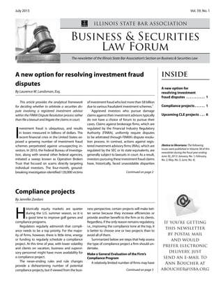 July 2013 Vol. 59, No. 1
Business & Securities
Law Forum
The newsletter of the Illinois State Bar Association’s Section on Business & Securities Law
ILLINOIS STATE BAR ASSOCIATION
INSIDE
A new option for
resolving investment
fraud disputes . . . . . . . . . . . 1
Compliance projects . . . . . . 1
Upcoming CLE projects . . . 6
If you're getting
this newsletter
by postal mail
and would
prefer electronic
delivery, just
send an e-mail to
Ann Boucher at
aboucher@isba.org
This article provides the analytical framework
for deciding whether to arbitrate a securities dis-
pute involving a registered investment advisor
within the FINRA Dispute Resolution process rather
than file a lawsuit and litigate the claims in court.
I
nvestment fraud is ubiquitous, and results
in losses measured in billions of dollars. The
recent financial crisis in the United States ex-
posed a growing number of investment fraud
schemes perpetrated against unsuspecting in-
vestors. In 2010, the Federal Bureau of Investiga-
tion, along with several other federal agencies,
initiated a sweep known as Operation Broken
Trust that focused on scams directly targeting
individual investors. The four-month, ground-
breaking investigation identified 120,000 victims
ofinvestmentfraudwholostmorethan$8billion
due to various fraudulent investment schemes.1
Aggrieved investors who pursue damage
claims against their investment advisors typically
do not have a choice of forum to pursue their
cases. Claims against brokerage firms, which are
regulated by the Financial Industry Regulatory
Authority (FINRA), uniformly require disputes
to be arbitrated through FINRA’s dispute resolu-
tion process. In contrast, actions against regis-
tered investment advisory firms (RIAs), which are
regulated by the SEC or its state equivalents, are
generally subject to lawsuits in court. As a result,
investorspursuingtheseinvestmentfraudclaims
have, historically, faced unavoidable disparities
H
istorically equity markets are quieter
during the U.S. summer season, so it is
a good time to improve golf games and
compliance programs.
Regulators regularly admonish that compli-
ance needs to be a top priority. For the major-
ity of firms, however, there is little time, energy
or funding to regularly schedule a compliance
project. At this time of year, with lower volatility
and clients on vacation, business and supervi-
sory personnel might have more availability for
a compliance project.
The never-ending rules and rule changes
provide a disheartening number of potential
compliance projects, but if viewed from the busi-
ness perspective, certain projects will make bet-
ter sense because they increase efficiencies or
provide another benefit to the firm or its clients.
Regardless, if the only reason remains regulatory,
i.e., improving the compliance tone at the top, it
is better to choose one or two projects than to
avoid all of them.
Summarized below are steps that help assess
the type of compliance project a firm should un-
dertake.
Make a General Evaluation of the Firm’s
Compliance Program
A relatively limited number of firms may have
Continued on page 2
Continued on page 5
Compliance projects
By Jennifer Zordani
A new option for resolving investment fraud
disputes
By Laurence M. Landsman, Esq.
(Notice to librarians: The following
issues were published in Volume 58 of this
newsletter during the fiscal year ending
June 30, 2013: January, No. 1; February,
No. 2; May, No. 3; June, No. 4).
 
